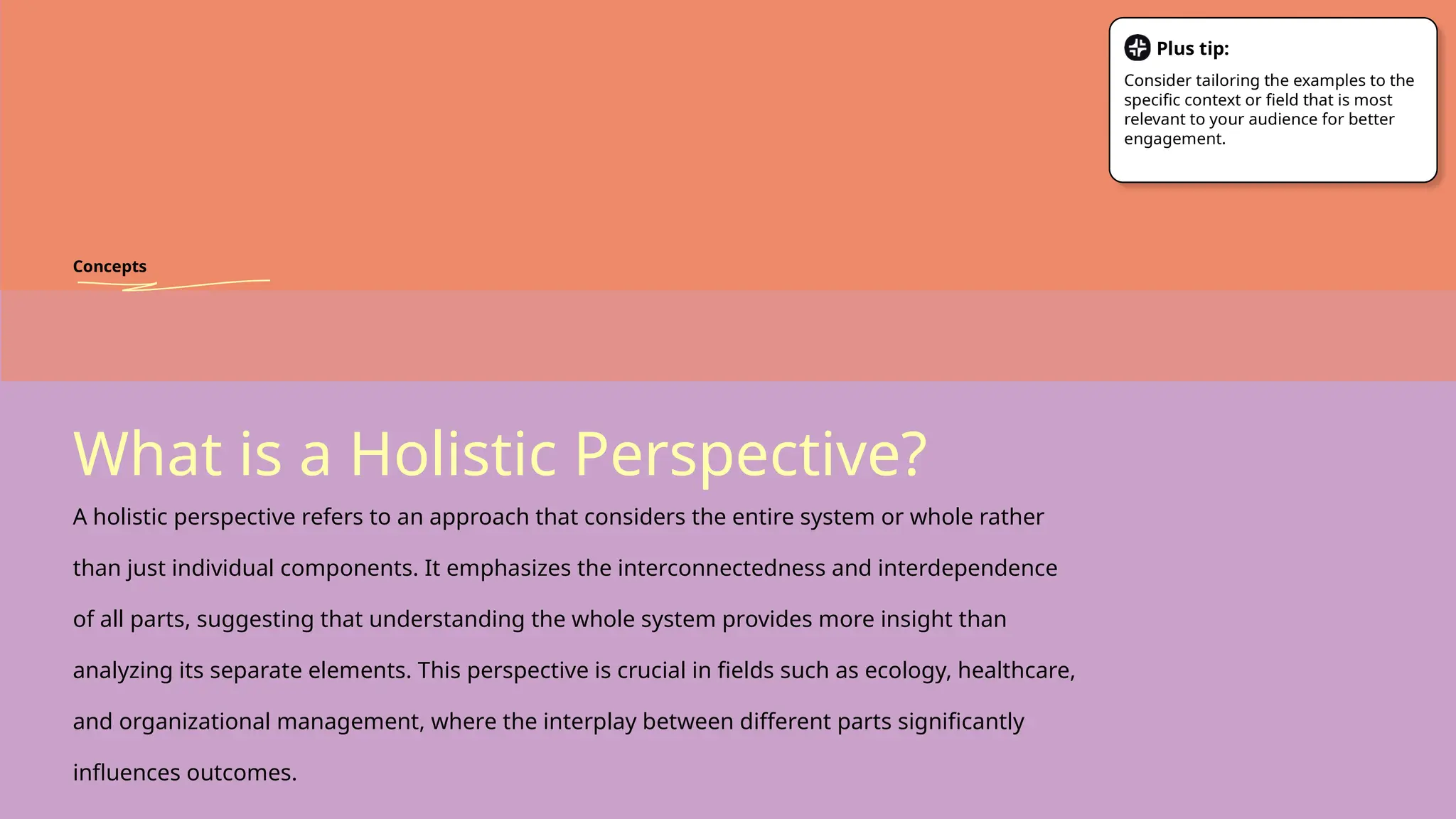 What is a Holistic Perspective?
A holistic perspective refers to an approach that considers the entire system or whole rather
than just individual components. It emphasizes the interconnectedness and interdependence
of all parts, suggesting that understanding the whole system provides more insight than
analyzing its separate elements. This perspective is crucial in fields such as ecology, healthcare,
and organizational management, where the interplay between different parts significantly
influences outcomes.
Concepts
Plus tip:
Consider tailoring the examples to the
specific context or field that is most
relevant to your audience for better
engagement.
 