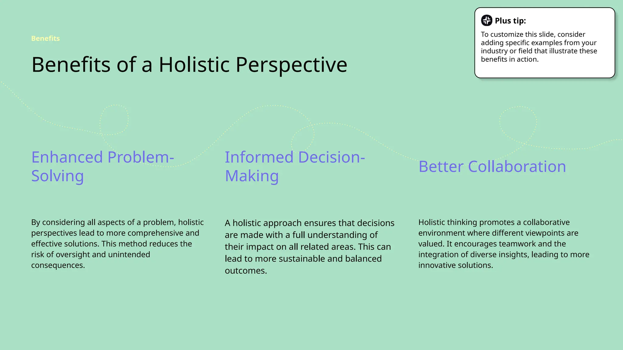 Benefits of a Holistic Perspective
Enhanced Problem-
Solving
Informed Decision-
Making
Better Collaboration
By considering all aspects of a problem, holistic
perspectives lead to more comprehensive and
effective solutions. This method reduces the
risk of oversight and unintended
consequences.
A holistic approach ensures that decisions
are made with a full understanding of
their impact on all related areas. This can
lead to more sustainable and balanced
outcomes.
Holistic thinking promotes a collaborative
environment where different viewpoints are
valued. It encourages teamwork and the
integration of diverse insights, leading to more
innovative solutions.
Benefits
Plus tip:
To customize this slide, consider
adding specific examples from your
industry or field that illustrate these
benefits in action.
 