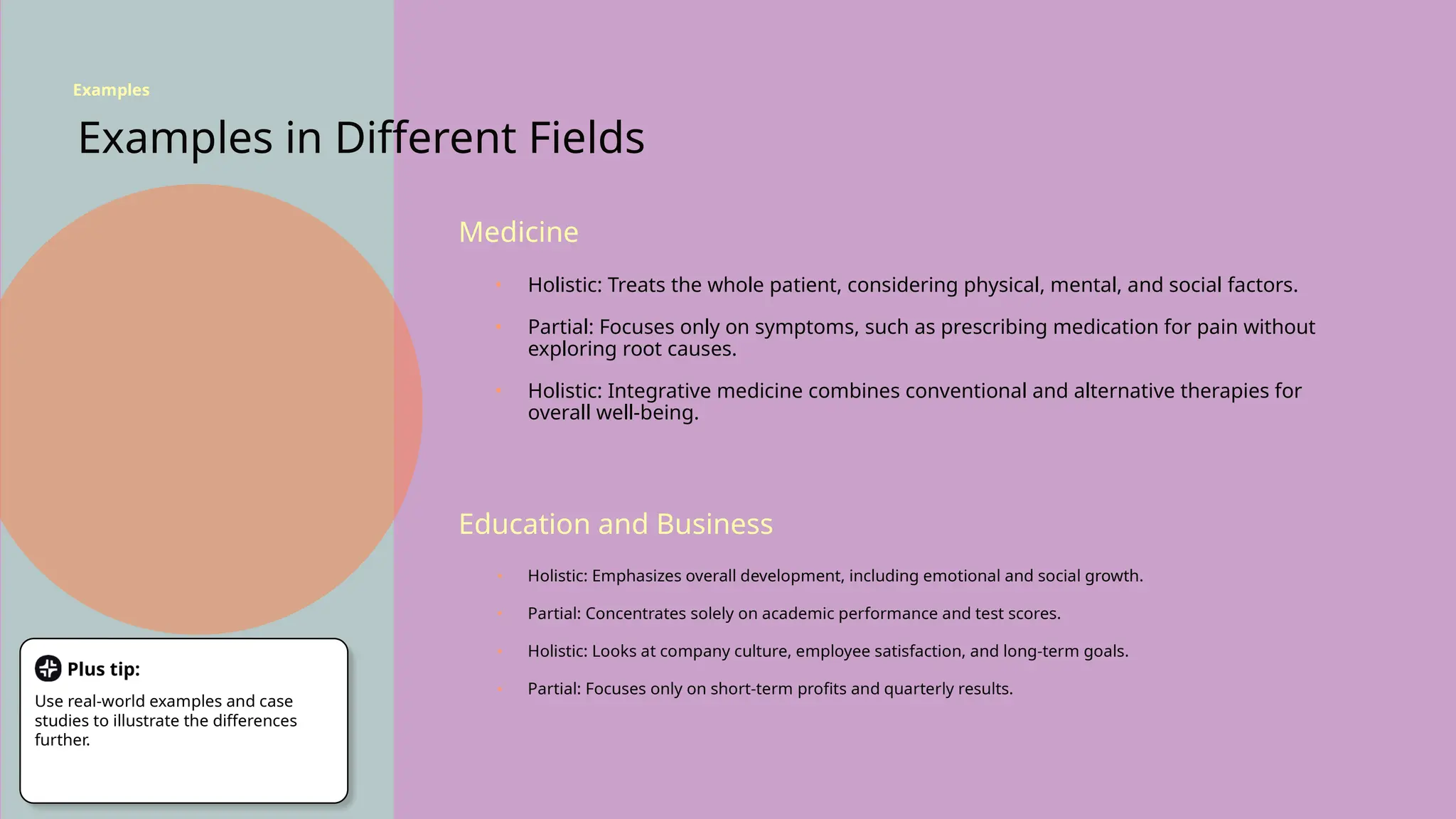 Examples in Different Fields
Medicine
Education and Business
• Holistic: Treats the whole patient, considering physical, mental, and social factors.
• Partial: Focuses only on symptoms, such as prescribing medication for pain without
exploring root causes.
• Holistic: Integrative medicine combines conventional and alternative therapies for
overall well-being.
• Holistic: Emphasizes overall development, including emotional and social growth.
• Partial: Concentrates solely on academic performance and test scores.
• Holistic: Looks at company culture, employee satisfaction, and long-term goals.
• Partial: Focuses only on short-term profits and quarterly results.
Examples
Plus tip:
Use real-world examples and case
studies to illustrate the differences
further.
 