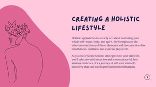 Holistic approaches to anxiety are about nurturing your
whole self—mind, body, and spirit. We'll emphasize the
interconnectedness of these elements and how practices like
mindfulness, nutrition, and exercise play a role.
As you incorporate holistic strategies into your daily life,
you'll take powerful steps toward a more peaceful, less
anxious existence. It's a journey of self-care and self-
discovery that can lead to profound transformations.
 