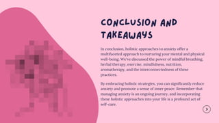 In conclusion, holistic approaches to anxiety offer a
multifaceted approach to nurturing your mental and physical
well-being. We've discussed the power of mindful breathing,
herbal therapy, exercise, mindfulness, nutrition,
aromatherapy, and the interconnectedness of these
practices.
By embracing holistic strategies, you can significantly reduce
anxiety and promote a sense of inner peace. Remember that
managing anxiety is an ongoing journey, and incorporating
these holistic approaches into your life is a profound act of
self-care.
 