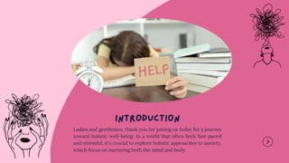 Ladies and gentlemen, thank you for joining us today for a journey
toward holistic well-being. In a world that often feels fast-paced
and stressful, it's crucial to explore holistic approaches to anxiety,
which focus on nurturing both the mind and body.
 