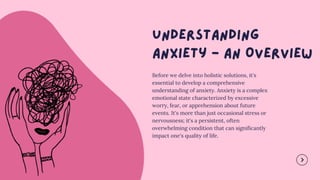 Before we delve into holistic solutions, it's
essential to develop a comprehensive
understanding of anxiety. Anxiety is a complex
emotional state characterized by excessive
worry, fear, or apprehension about future
events. It's more than just occasional stress or
nervousness; it's a persistent, often
overwhelming condition that can significantly
impact one's quality of life.
 