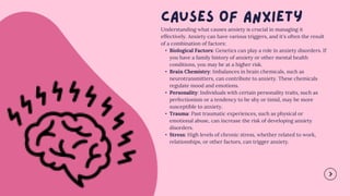 Understanding what causes anxiety is crucial in managing it
effectively. Anxiety can have various triggers, and it's often the result
of a combination of factors:
• Biological Factors: Genetics can play a role in anxiety disorders. If
you have a family history of anxiety or other mental health
conditions, you may be at a higher risk.
• Brain Chemistry: Imbalances in brain chemicals, such as
neurotransmitters, can contribute to anxiety. These chemicals
regulate mood and emotions.
• Personality: Individuals with certain personality traits, such as
perfectionism or a tendency to be shy or timid, may be more
susceptible to anxiety.
• Trauma: Past traumatic experiences, such as physical or
emotional abuse, can increase the risk of developing anxiety
disorders.
• Stress: High levels of chronic stress, whether related to work,
relationships, or other factors, can trigger anxiety.
 