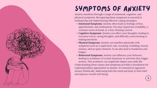 Anxiety manifests through a range of emotional, cognitive, and
physical symptoms. Recognizing these symptoms is essential in
seeking help and implementing effective coping strategies:
• Emotional Symptoms: Anxiety often leads to feelings of fear,
apprehension, and restlessness. You may experience irritability, a
constant sense of dread, or a fear of losing control.
• Cognitive Symptoms: Anxiety can affect your thoughts, leading to
excessive worry, racing thoughts, and difficulty concentrating or
making decisions.
• Physical Symptoms: Anxiety can manifest physically with
symptoms such as a rapid heart rate, sweating, trembling, muscle
tension, and an upset stomach. It can also lead to headaches and
fatigue.
• Behavioral Symptoms: Anxiety can influence your behavior,
leading to avoidance of certain situations or activities that trigger
anxiety. This avoidance can negatively impact your daily life.
Understanding these causes and symptoms provides a foundation for
exploring holistic approaches to anxiety. It's essential to approach
anxiety holistically, addressing both the mind and body to find relief
and improve overall well-being.
 