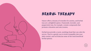 Nature offers a bounty of remedies for anxiety, and herbal
teas are a delightful option. Chamomile, lavender, and
peppermint teas, for example, contain compounds that
promote relaxation and ease tension.
Herbal teas provide a warm, soothing ritual that can calm the
nerves. They're a gentle way to invite tranquility into your
daily routine, and we'll discuss some of the most beneficial
herbal options.
 