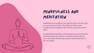 Mindfulness and meditation are practices that train the mind
to stay present and calm. They help you observe your
thoughts without judgment and cultivate a peaceful state of
mind.
Incorporating mindfulness and meditation into your daily life
can build emotional resilience, reducing anxiety's grip on
your well-being. We'll provide step-by-step instructions to
get you started.
 