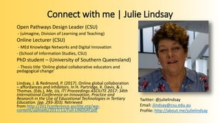 Connect with me | Julie Lindsay
Open Pathways Design Leader (CSU)
- (uImagine, Division of Learning and Teaching)
Online Lecturer (CSU)
- MEd Knowledge Networks and Digital Innovation
- (School of Information Studies, CSU)
PhD student – (University of Southern Queensland)
- Thesis title ‘Online global collaborative educators and
pedagogical change’
Lindsay, J. & Redmond, P. (2017). Online global collaboration
– affordances and inhibitors. In H. Partridge, K. Davis, & J.
Thomas. (Eds.), Me, Us, IT! Proceedings ASCILITE 2017: 34th
International Conference on Innovation, Practice and
Research in the Use of Educational Technologies in Tertiary
Education. (pp. 293-303). Retrieved
from http://2017conference.ascilite.org/wp-
content/uploads/2017/11/Full-LINDSAY.pdf
Twitter: @julielindsay
Email: jlindsay@csu.edu.au
Profile: http://about.me/julielindsay
 