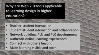 Why are Web 2.0 tools applicable
to learning design in higher
education?
• Teacher-student interaction
• Student-student interaction and collaboration
• Network building, PLN and PLC development
• Authentic online learning experiences
• Connect with others beyond
• Make learning visible and open
 
