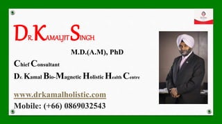 DR.KAMALJITSINGH
M.D.(A.M), PhD
Chief Consultant
Dr. Kamal Bio-Magnetic Holistic Health Centre
www.drkamalholistic.com
Mobile: (+66) 0869032543
 