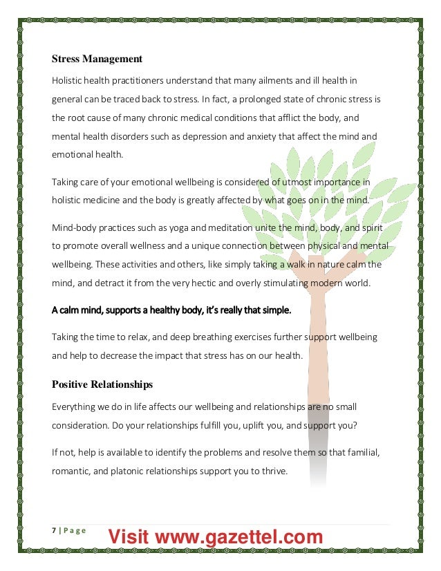 7 | P a g e
Stress Management
Holistic health practitioners understand that many ailments and ill health in
general can be traced back to stress. In fact, a prolonged state of chronic stress is
the root cause of many chronic medical conditions that afflict the body, and
mental health disorders such as depression and anxiety that affect the mind and
emotional health.
Taking care of your emotional wellbeing is considered of utmost importance in
holistic medicine and the body is greatly affected by what goes on in the mind.
Mind-body practices such as yoga and meditation unite the mind, body, and spirit
to promote overall wellness and a unique connection between physical and mental
wellbeing. These activities and others, like simply taking a walk in nature calm the
mind, and detract it from the very hectic and overly stimulating modern world.
A calm mind, supports a healthy body, it’s really that simple.
Taking the time to relax, and deep breathing exercises further support wellbeing
and help to decrease the impact that stress has on our health.
Positive Relationships
Everything we do in life affects our wellbeing and relationships are no small
consideration. Do your relationships fulfill you, uplift you, and support you?
If not, help is available to identify the problems and resolve them so that familial,
romantic, and platonic relationships support you to thrive.
Visit www.gazettel.com
 