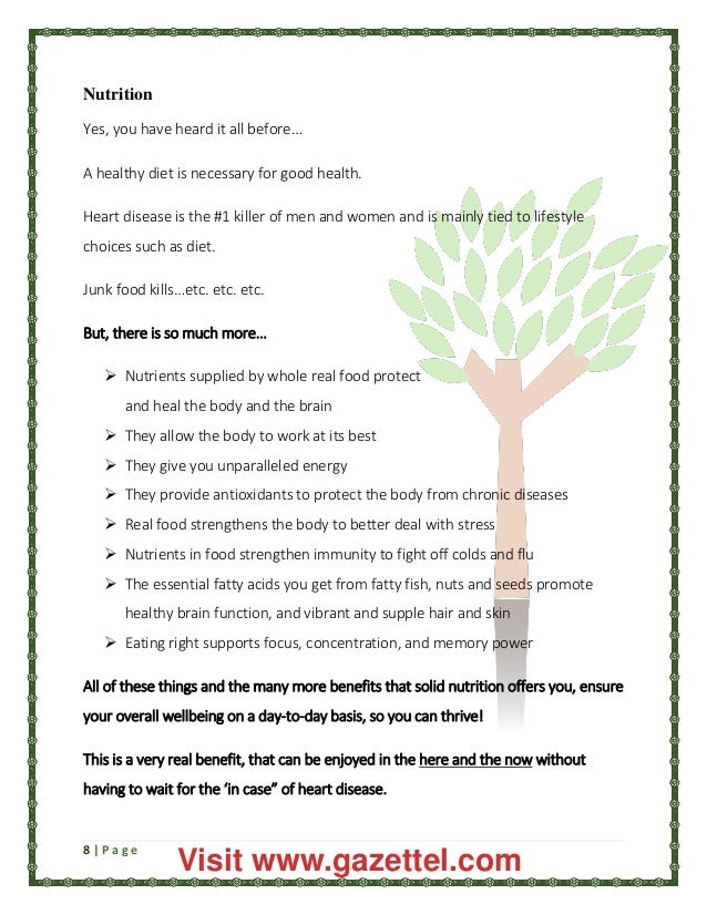 8 | P a g e
Nutrition
Yes, you have heard it all before…
A healthy diet is necessary for good health.
Heart disease is the #1 killer of men and women and is mainly tied to lifestyle
choices such as diet.
Junk food kills…etc. etc. etc.
But, there is so much more…
 Nutrients supplied by whole real food protect
and heal the body and the brain
 They allow the body to work at its best
 They give you unparalleled energy
 They provide antioxidants to protect the body from chronic diseases
 Real food strengthens the body to better deal with stress
 Nutrients in food strengthen immunity to fight off colds and flu
 The essential fatty acids you get from fatty fish, nuts and seeds promote
healthy brain function, and vibrant and supple hair and skin
 Eating right supports focus, concentration, and memory power
All of these things and the many more benefits that solid nutrition offers you, ensure
your overall wellbeing on a day-to-day basis, so you can thrive!
This is a very real benefit, that can be enjoyed in the here and the now without
having to wait for the ‘in case” of heart disease.
Visit www.gazettel.com
 