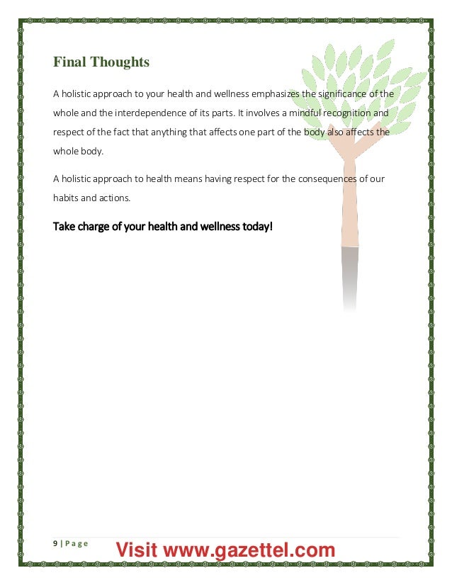 9 | P a g e
Final Thoughts
A holistic approach to your health and wellness emphasizes the significance of the
whole and the interdependence of its parts. It involves a mindful recognition and
respect of the fact that anything that affects one part of the body also affects the
whole body.
A holistic approach to health means having respect for the consequences of our
habits and actions.
Take charge of your health and wellness today!
Visit www.gazettel.com
 