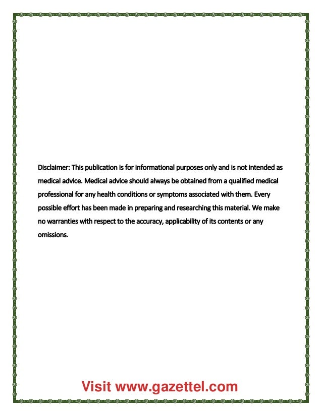 Disclaimer: This publication is for informational purposes only and is not intended as
medical advice. Medical advice should always be obtained from a qualified medical
professional for any health conditions or symptoms associated with them. Every
possible effort has been made in preparing and researching this material. We make
no warranties with respect to the accuracy, applicability of its contents or any
omissions.
Visit www.gazettel.com
 