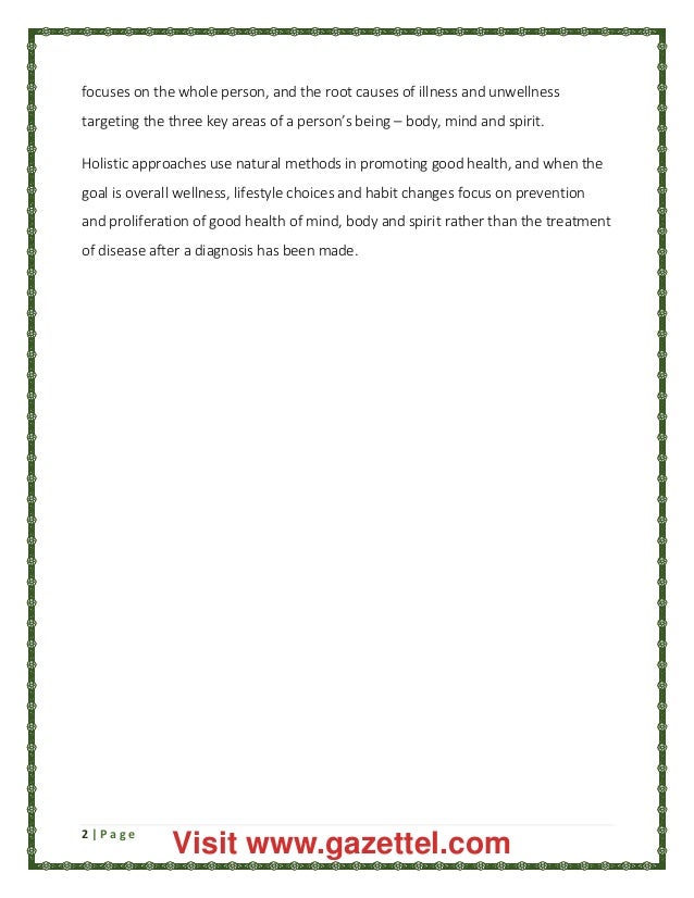 2 | P a g e
focuses on the whole person, and the root causes of illness and unwellness
targeting the three key areas of a person’s being – body, mind and spirit.
Holistic approaches use natural methods in promoting good health, and when the
goal is overall wellness, lifestyle choices and habit changes focus on prevention
and proliferation of good health of mind, body and spirit rather than the treatment
of disease after a diagnosis has been made.
Visit www.gazettel.com
 