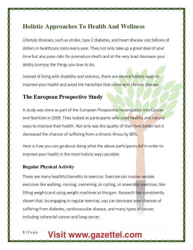 3 | P a g e
Holistic Approaches To Health And Wellness
Lifestyle illnesses, such as stroke, type 2 diabetes, and heart disease cost billions of
dollars in healthcare costs every year. They not only take up a great deal of your
time but also pose risks for premature death and at the very least decrease your
ability to enjoy the things you love to do.
Instead of living with disability and sickness, there are several holistic ways to
improve your health and avoid the hardships that come with chronic disease.
The European Prospective Study
A study was done as part of the European Prospective Investigation into Cancer
and Nutrition in 2009. They looked at participants who used healthy and natural
ways to improve their health. Not only was the quality of their lives better but it
decreased the chances of suffering from a chronic illness by 80%.
Here is how you can go about doing what the above participants did in order to
improve your health in the most holistic ways possible:
Regular Physical Activity
There are many healthful benefits to exercise. Exercise can involve aerobic
exercises like walking, running, swimming, or cycling, or anaerobic exercises, like
lifting weights and using weight machines at the gym. Research has consistently
shown that, by engaging in regular exercise, you can decrease your chances of
suffering from diabetes, cardiovascular disease, and many types of cancer,
including colorectal cancer and lung cancer.
Visit www.gazettel.com
 
