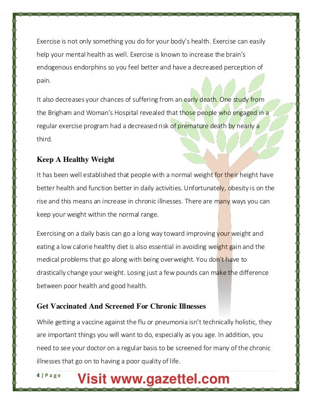 4 | P a g e
Exercise is not only something you do for your body’s health. Exercise can easily
help your mental health as well. Exercise is known to increase the brain’s
endogenous endorphins so you feel better and have a decreased perception of
pain.
It also decreases your chances of suffering from an early death. One study from
the Brigham and Woman’s Hospital revealed that those people who engaged in a
regular exercise program had a decreased risk of premature death by nearly a
third.
Keep A Healthy Weight
It has been well established that people with a normal weight for their height have
better health and function better in daily activities. Unfortunately, obesity is on the
rise and this means an increase in chronic illnesses. There are many ways you can
keep your weight within the normal range.
Exercising on a daily basis can go a long way toward improving your weight and
eating a low calorie healthy diet is also essential in avoiding weight gain and the
medical problems that go along with being overweight. You don’t have to
drastically change your weight. Losing just a few pounds can make the difference
between poor health and good health.
Get Vaccinated And Screened For Chronic Illnesses
While getting a vaccine against the flu or pneumonia isn’t technically holistic, they
are important things you will want to do, especially as you age. In addition, you
need to see your doctor on a regular basis to be screened for many of the chronic
illnesses that go on to having a poor quality of life.
Visit www.gazettel.com
 