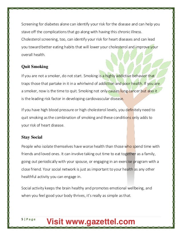5 | P a g e
Screening for diabetes alone can identify your risk for the disease and can help you
stave off the complications that go along with having this chronic illness.
Cholesterol screening, too, can identify your risk for heart diseases and can lead
you toward better eating habits that will lower your cholesterol and improve your
overall health.
Quit Smoking
If you are not a smoker, do not start. Smoking is a highly addictive behavior that
traps those that partake in it in a whirlwind of addiction and poor health. If you are
a smoker, now is the time to quit. Smoking not only causes lung cancer but also it
is the leading risk factor in developing cardiovascular disease.
If you have high blood pressure or high cholesterol levels, you definitely need to
quit smoking as the combination of smoking and these conditions only adds to
your risk of heart disease.
Stay Social
People who isolate themselves have worse health than those who spend time with
friends and loved ones. It can involve taking out time to eat together as a family,
going out periodically with your spouse, or engaging in an exercise program with a
close friend. Your social network is just as important to your health as any other
healthful activity you can engage in.
Social activity keeps the brain healthy and promotes emotional wellbeing, and
when you feel good your body thrives, it’s really as simple as that.
Visit www.gazettel.com
 