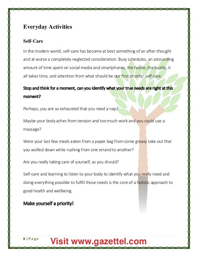 6 | P a g e
Everyday Activities
Self-Care
In the modern world, self-care has become at best something of an after-thought
and at worse a completely neglected consideration. Busy schedules, an astounding
amount of time spent on social media and smartphones, the hustle, the bustle, it
all takes time, and attention from what should be our first priority: self-care.
Stop and think for a moment, can you identify what your true needs are right at this
moment?
Perhaps, you are so exhausted that you need a nap?
Maybe your body aches from tension and too much work and you could use a
massage?
Were your last few meals eaten from a paper bag from some greasy take out that
you wolfed down while rushing from one errand to another?
Are you really taking care of yourself, as you should?
Self-care and learning to listen to your body to identify what you really need and
doing everything possible to fulfill those needs is the core of a holistic approach to
good health and wellbeing.
Make yourself a priority!
Visit www.gazettel.com
 