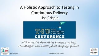 @lisacrispin
With material from Abby Bangser, Ashley
Hunsberger, Lisi Hocke, Janet Gregory, & more
Copyright 2023 Lisa Crispin
A Holistic Approach to Testing in
Continuous Delivery
Lisa Crispin
 