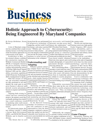 Reprinted with permission from
The Business Monthly, Inc.
August 2013
Holistic Approach to Cybersecurity:
Being Engineered By Maryland Companies
By George Berkheimer, Senior
Writer
	 A trio of Maryland compa-
nies has combined their comple-
mentary focuses to develop one
of the first holistic approaches to
cybersecurity in the nation.
	 Established in May, cy-
ber-oriented alliance combines
the construction expertise of
Wilhelm Commercial Builders
(WCB) of Annapolis Junction,
the privacy-boosting window
coatings and monitoring sensors
of Owings Mills-based Signals
Defenses (SD) and the vulner-
ability assessment capabilities
of KCI Protection Technologies
(KCI), headquartered in Sparks.
	 With that mixture of skill
sets, the associated companies
are ably positioned to not only
identify the weak spots in any
given business’s physical and
network security precautions,
but also to engineer and build the
solution.
	 Targeting both existing fa-
cilities and new construction
projects, the partners assert they
can handle anything from shield-
ing a small conference room
to hardening entire multi-story
buildings against electronic in-
trusion.
	 In cybersecurity jargon, this
new defense concept is called
a Secure Work Environment
(SWE), said WCB CEO Wayne
Wilhelm, and its benefits are
obvious.
	 “The threats that we are
facing from the use and demand
of progressive technology is
staggering, and the world is not
becoming a safer place anytime
soon,” Wilhelm said. “It is our
mission to help [clients] … pre-
serve the integrity of information
and provide the proper counter-
measures to secure privacy of
information in the workplace.”
Understanding and
Adapting
	 Wilhelm’s general contract-
ing company boasts more than
20 years of experience providing
construction services to commer-
cial and government customers
at the classified and unclassified
levels, which include Sensitive
Compartmented Information Fa-
cilities (SCIFs) and Tempest-cer-
tified projects.
	 “Partnering with [SD and
KCI] provides the additional
resources and technology nec-
essary to produce a turn-key ap-
proach … by providing consult-
ing services, protective products
and monitoring and detection
systems to ensure protection at
all threat levels,” he said.
	 At the Howard County
Chamber of Commerce’s Cy-
ber 4.01 conference in June,
representatives from the three
companies conducted a presen-
tation that spelled out just how
vulnerable most businesses are,
even to some decidedly low-tech
forms of intrusion.
	 “A sufficiently determined,
not necessarily well-funded
adversary can gain access into
almost any organization,” said
KCI President John Fannin.
	 More common ploys include
bugs planted inside buildings by
people posing as contractors,
vendors and employees; laser lis-
tening and recording devices that
can convert window vibrations
back into clear speech; and even
simple photography of exposed
documents through a window
from the parking lot.
	 KCI’s red-teaming efforts —
attempts to gain malicious entry
into a client company’s physical
and cyber assets with permis-
sion from its leadership cadre
to validate its security program
effectiveness — consistently
succeed in finding ways to breach
security.
	 Vulnerability assessments
like these make up the core of
an effective security program,
Fannin said. “They can help
companies understand, anticipate
and adapt.”
What Haystack?
	 Among the solutions SD
offers are optically-clear film
coatings that make windows
resistant to radio frequency and
infrared exploitation, and are
even blast-resistant in some cas-
es.
	 Additionally, the company
is currently working out the life-
cycle support components of its
new SD Gabriel system, which
is scheduled to hit the market in
the coming weeks.
	 The low-cost, real-time mon-
itoring system uses high-quality
radio frequency (RF) sensors
whose affordability, until re-
cently, was limited to federal
government and military clients
with deep pockets.
	 “This will be a real differ-
entiator in the marketplace …
costing on the order of magnitude
of seven times less than current
technology,” said Tom Jones,
director of SD’s Secure Work
Environment Services division.
“We built a demonstration SWE
facility where we plan to begin
on-site demonstrations for po-
tential clients in late July.”
	 Used in combination with
construction techniques that
reduce the RF energy infiltrating
or emanating from a building,
the sensors can easily identify
and defend against attacks using
clandestine technology such
as laser microphones and even
hard-to-detect frequency-hop-
ping bugs.
	 “We’ve got to control the RF
battlefield,” said Ron Waranows-
ki, managing director at SD.
“You can’t economically do
Tempest any more, you have to
do the next best thing. When you
build a SWE, you cut the weeds
down and the threat sticks out
quickly.”
Game Changer
	 Hospitality, banking and
manufacturing businesses have
Continued on pg. 2
 