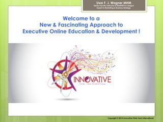 Welcome to a
New & Fascinating Approach to
Executive Online Education & Development !
Uwe F. J. Wagner MHM
Senior Faculty Instructor & RedShift Ivy League
Expert in Marketing & Business Strategy
Copyright © 2014 Innovative Think Tank International
 