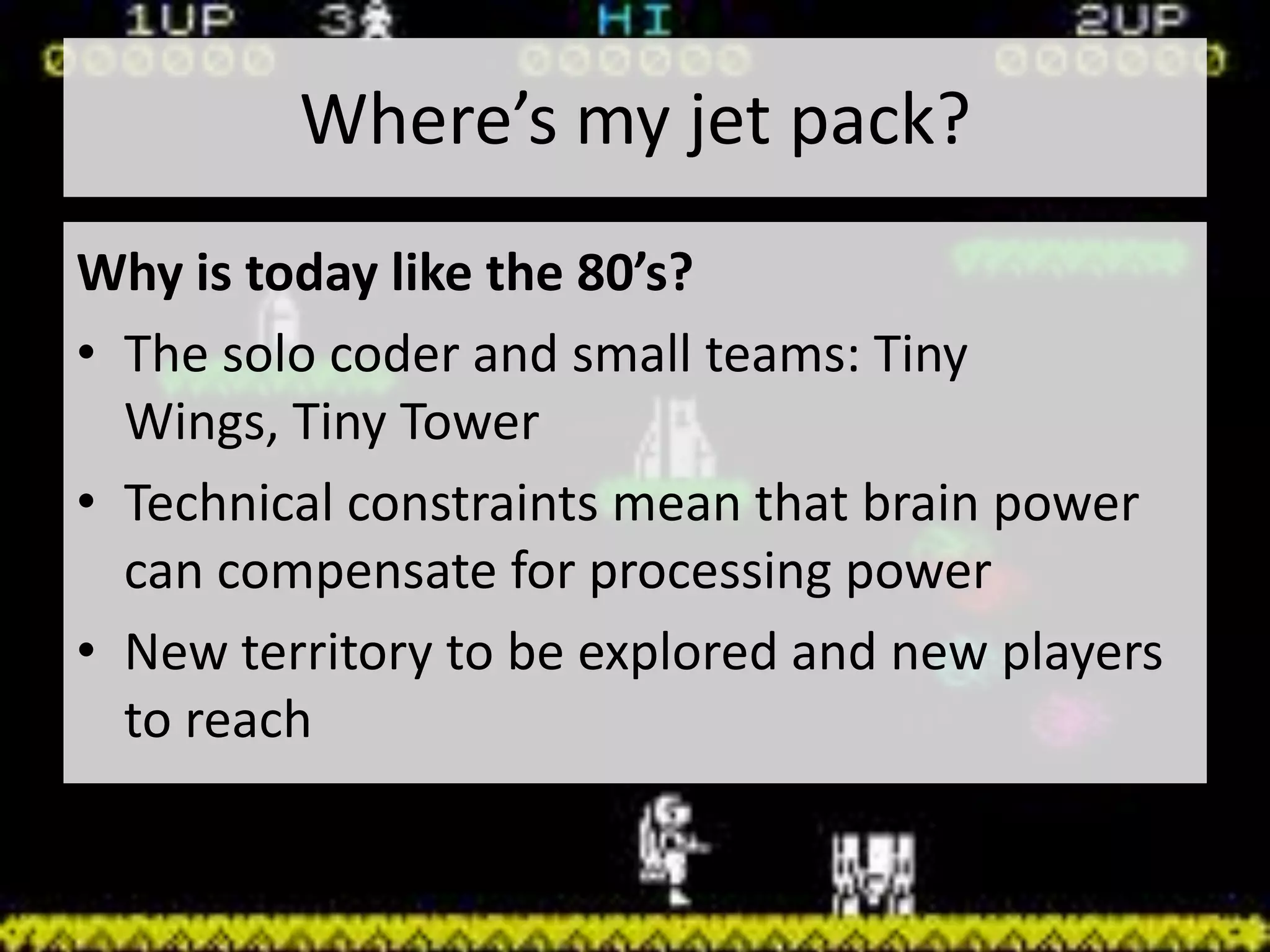 Where’s my jet pack?
Why is today like the 80’s?
• The solo coder and small teams: Tiny
  Wings, Tiny Tower
• Technical constraints mean that brain power
  can compensate for processing power
• New territory to be explored and new players
  to reach
 