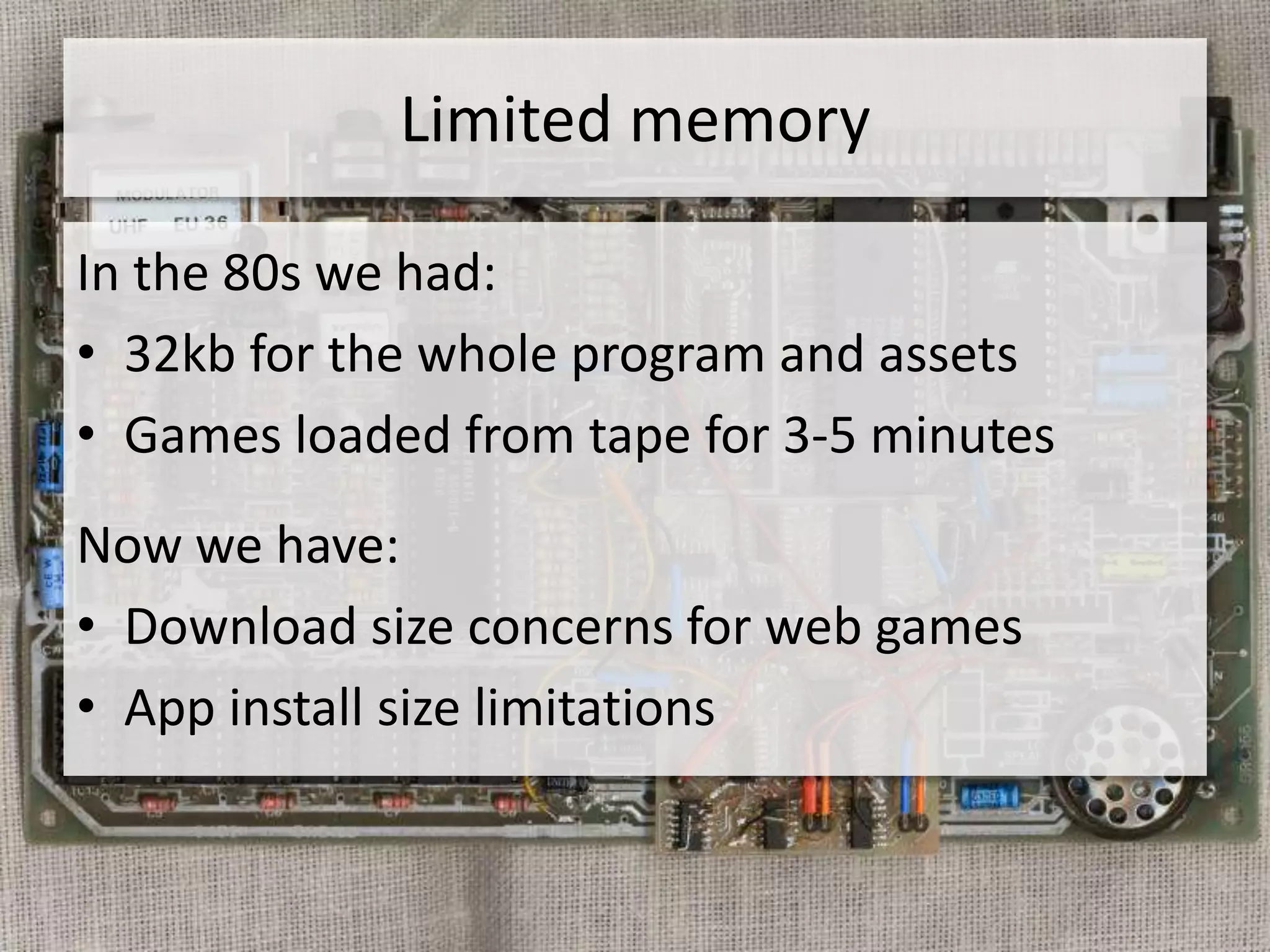 Limited memory

In the 80s we had:
• 32kb for the whole program and assets
• Games loaded from tape for 3-5 minutes
Now we have:
• Download size concerns for web games
• App install size limitations
 