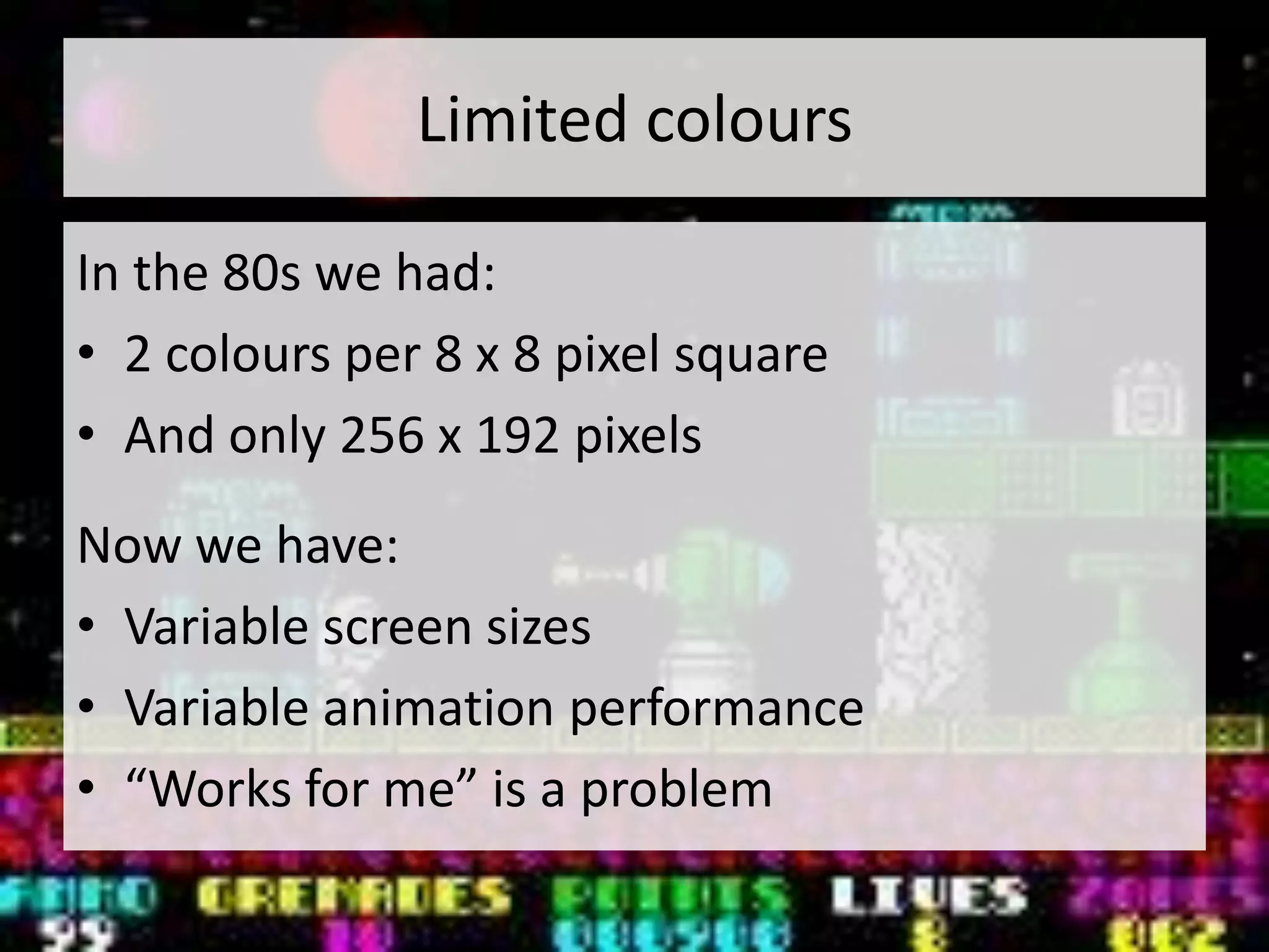 Limited colours

In the 80s we had:
• 2 colours per 8 x 8 pixel square
• And only 256 x 192 pixels
Now we have:
• Variable screen sizes
• Variable animation performance
• “Works for me” is a problem
 