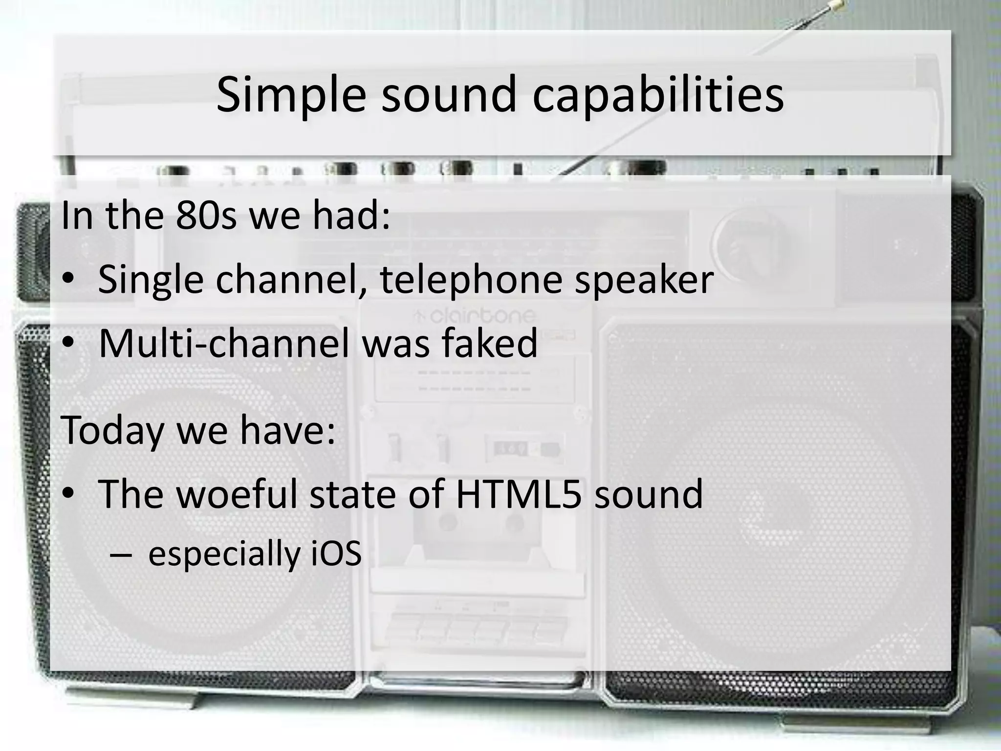 Simple sound capabilities

In the 80s we had:
• Single channel, telephone speaker
• Multi-channel was faked
Today we have:
• The woeful state of HTML5 sound
  – especially iOS
 