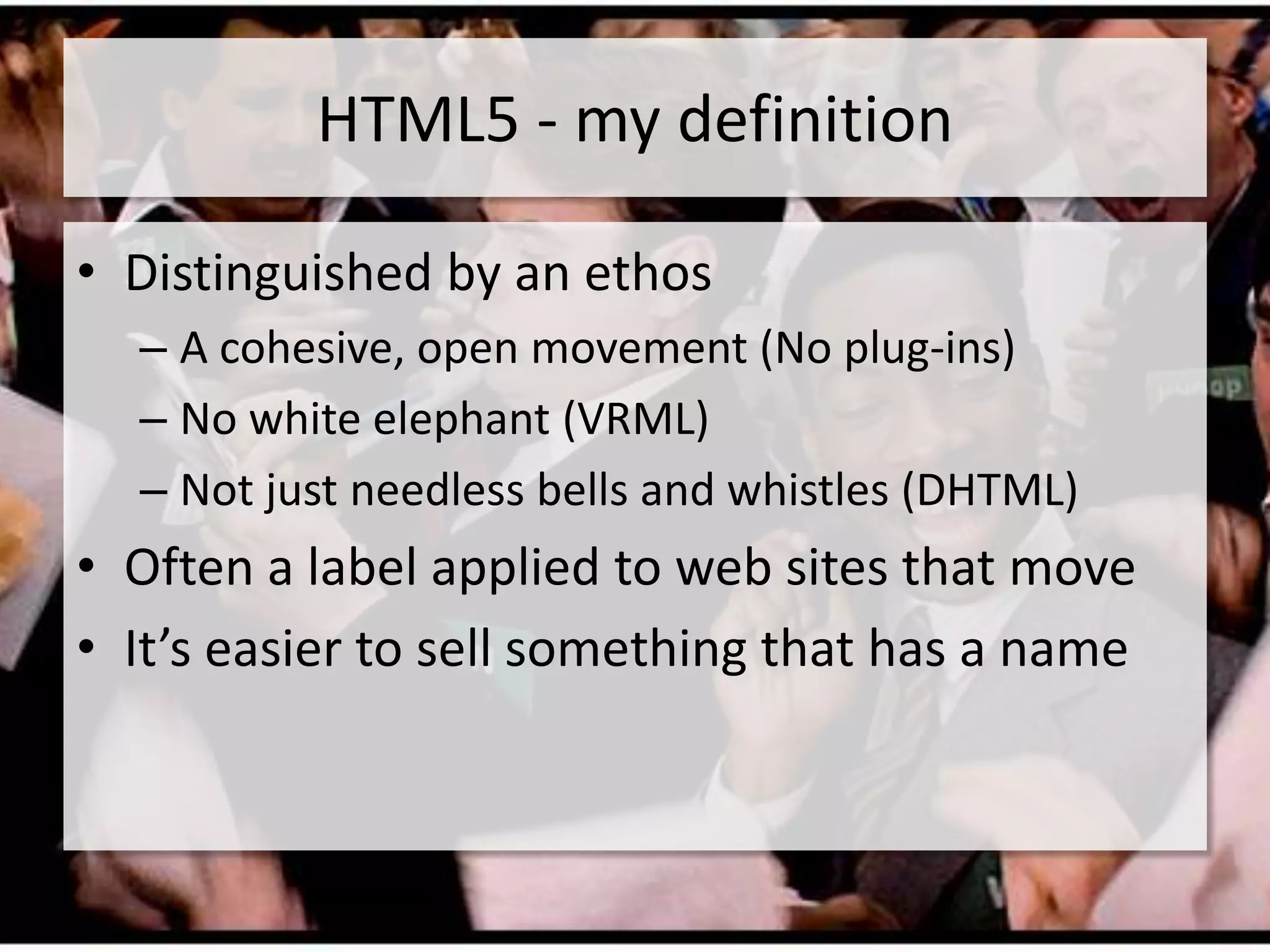 HTML5 - my definition

• Distinguished by an ethos
  – A cohesive, open movement (No plug-ins)
  – No white elephant (VRML)
  – Not just needless bells and whistles (DHTML)
• Often a label applied to web sites that move
• It’s easier to sell something that has a name
 