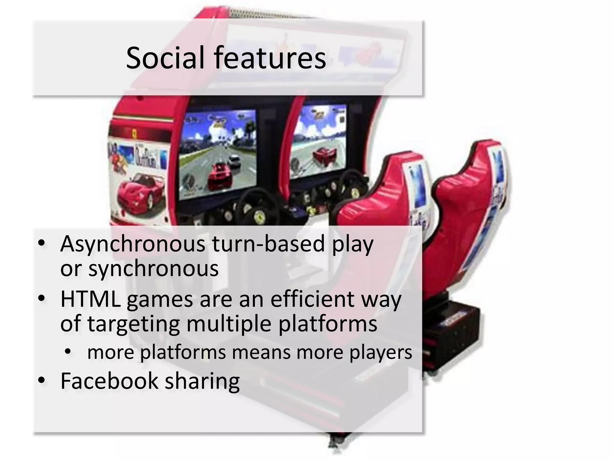 Social features




• Asynchronous turn-based play
  or synchronous
• HTML games are an efficient way
  of targeting multiple platforms
  • more platforms means more players
• Facebook sharing
 