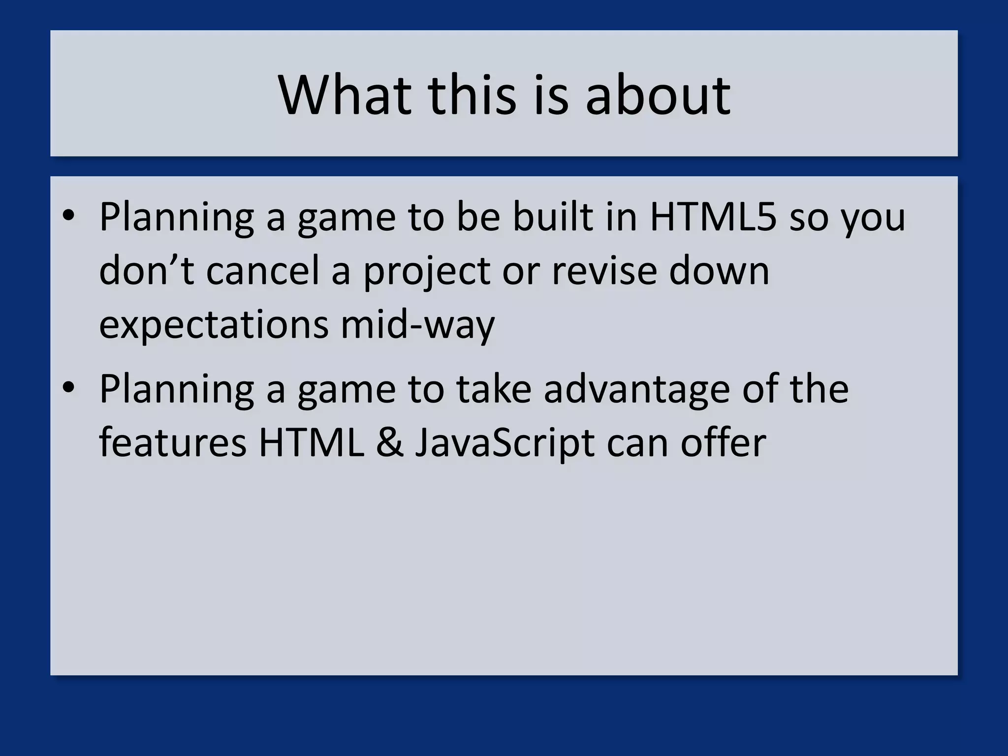 What this is about
• Planning a game to be built in HTML5 so you
  don’t cancel a project or revise down
  expectations mid-way
• Planning a game to take advantage of the
  features HTML & JavaScript can offer
 