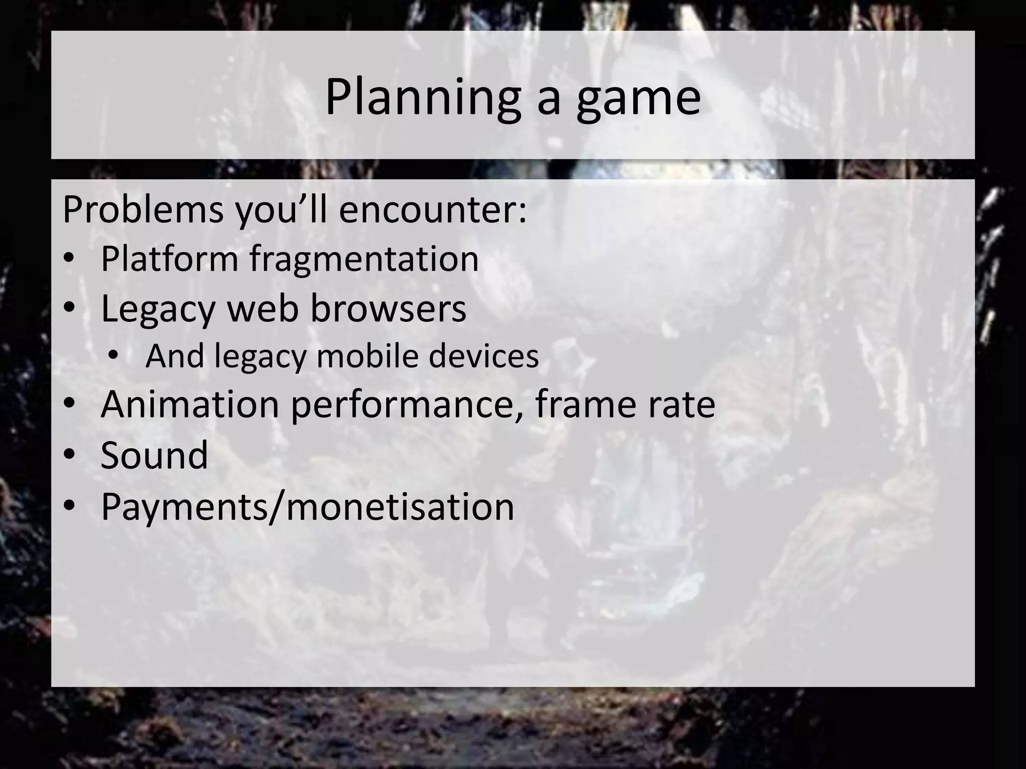 Planning a game
Problems you’ll encounter:
• Platform fragmentation
• Legacy web browsers
  • And legacy mobile devices
• Animation performance, frame rate
• Sound
• Payments/monetisation
 