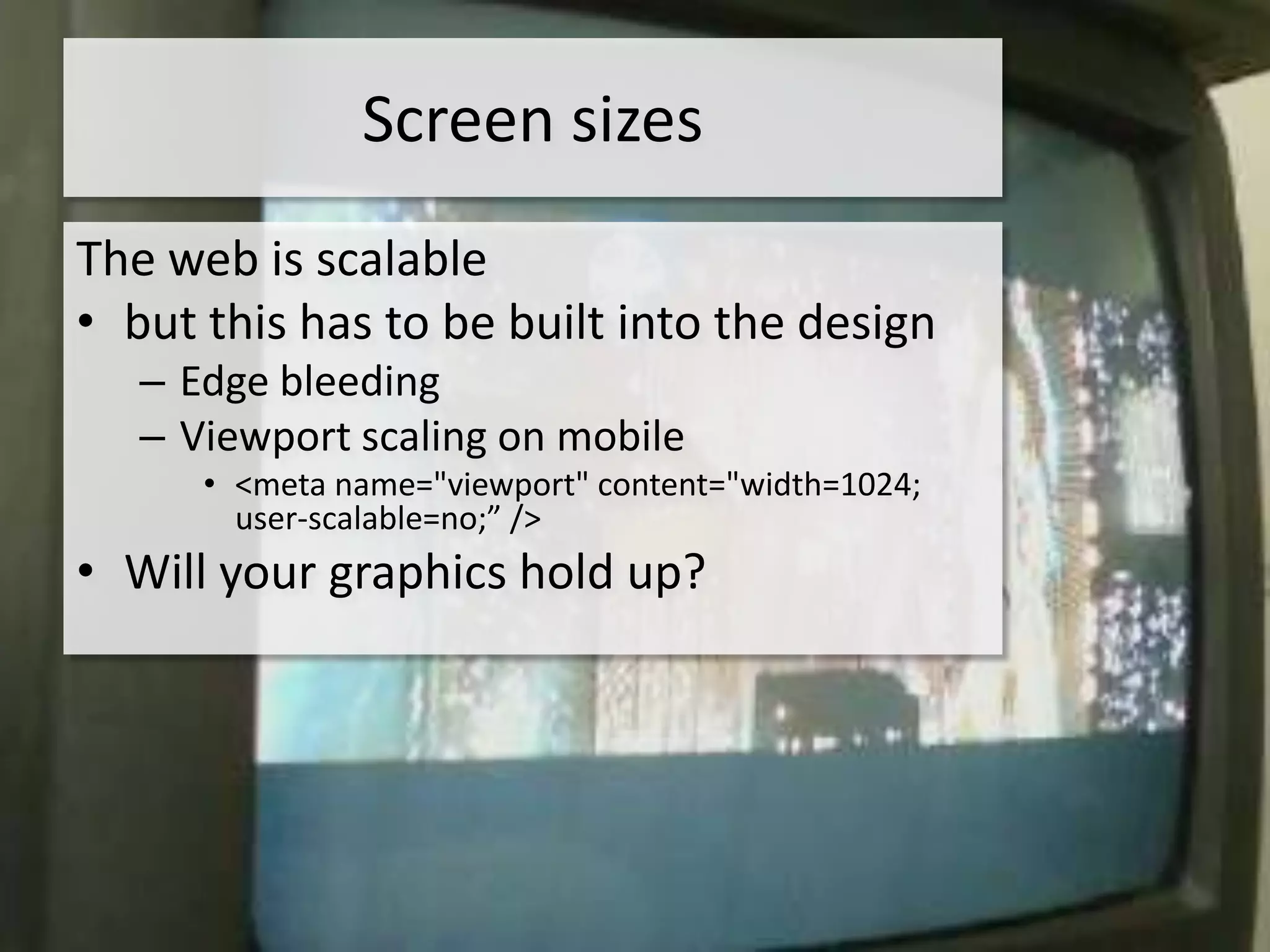 Screen sizes
The web is scalable
• but this has to be built into the design
   – Edge bleeding
   – Viewport scaling on mobile
      • <meta name="viewport" content="width=1024;
        user-scalable=no;” />
• Will your graphics hold up?
 