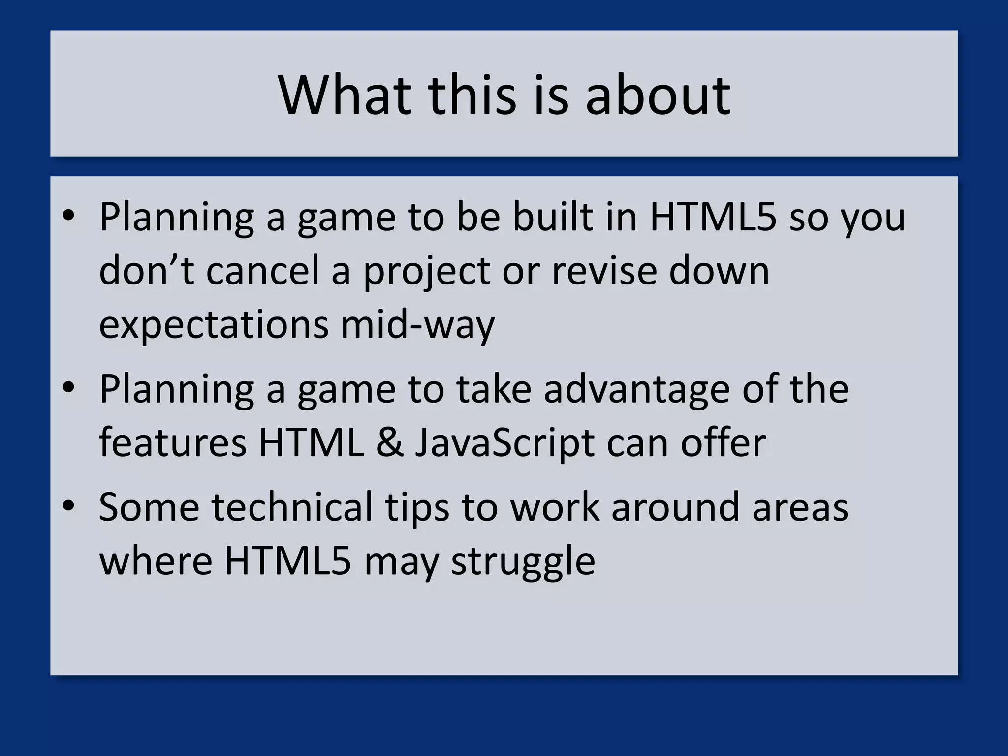 What this is about
• Planning a game to be built in HTML5 so you
  don’t cancel a project or revise down
  expectations mid-way
• Planning a game to take advantage of the
  features HTML & JavaScript can offer
• Some technical tips to work around areas
  where HTML5 may struggle
 