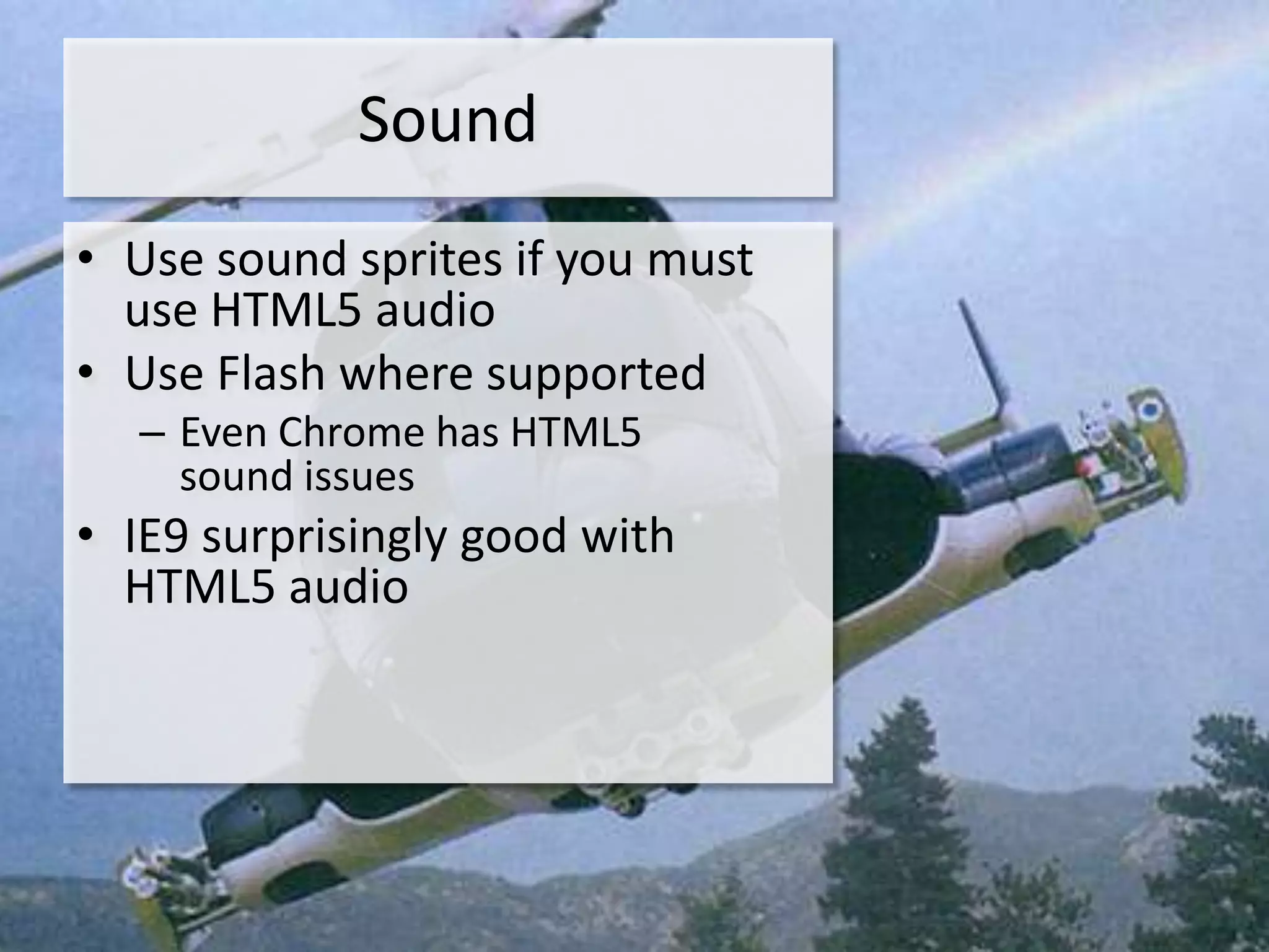 Sound
• Use sound sprites if you must
  use HTML5 audio
• Use Flash where supported
  – Even Chrome has HTML5
    sound issues
• IE9 surprisingly good with
  HTML5 audio
 