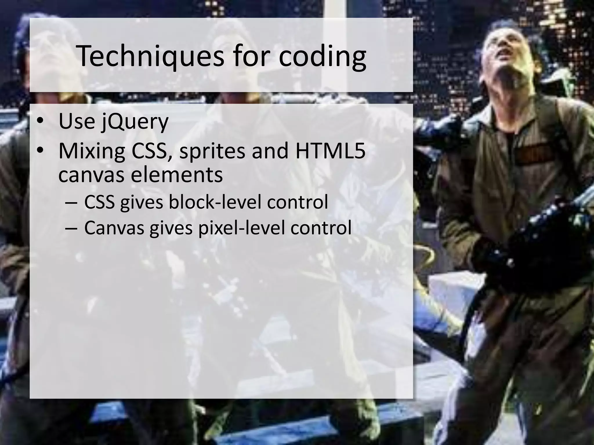 Techniques for coding
• Use jQuery
• Mixing CSS, sprites and HTML5
  canvas elements
  – CSS gives block-level control
  – Canvas gives pixel-level control
 