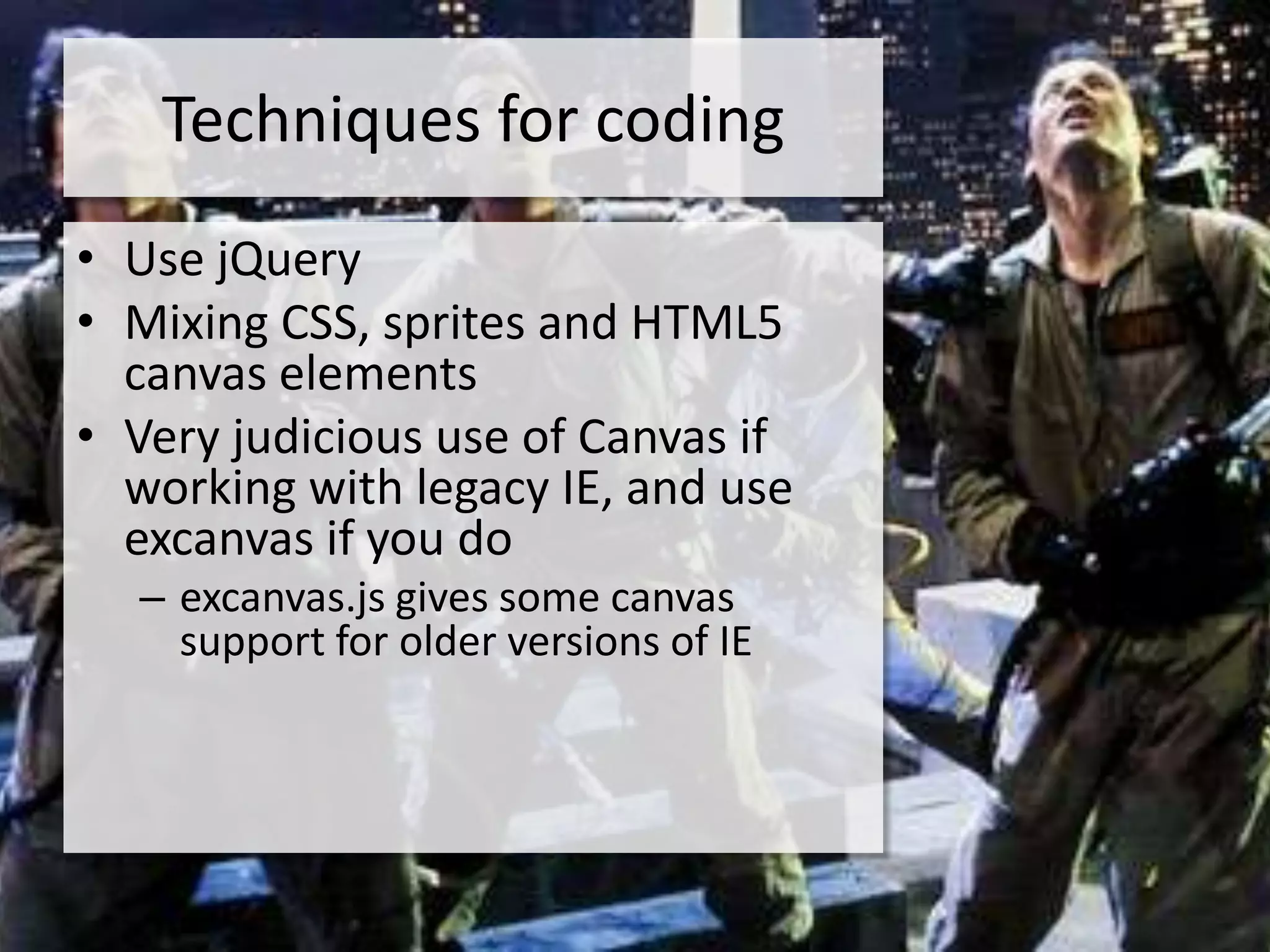 Techniques for coding
• Use jQuery
• Mixing CSS, sprites and HTML5
  canvas elements
• Very judicious use of Canvas if
  working with legacy IE, and use
  excanvas if you do
  – excanvas.js gives some canvas
    support for older versions of IE
 