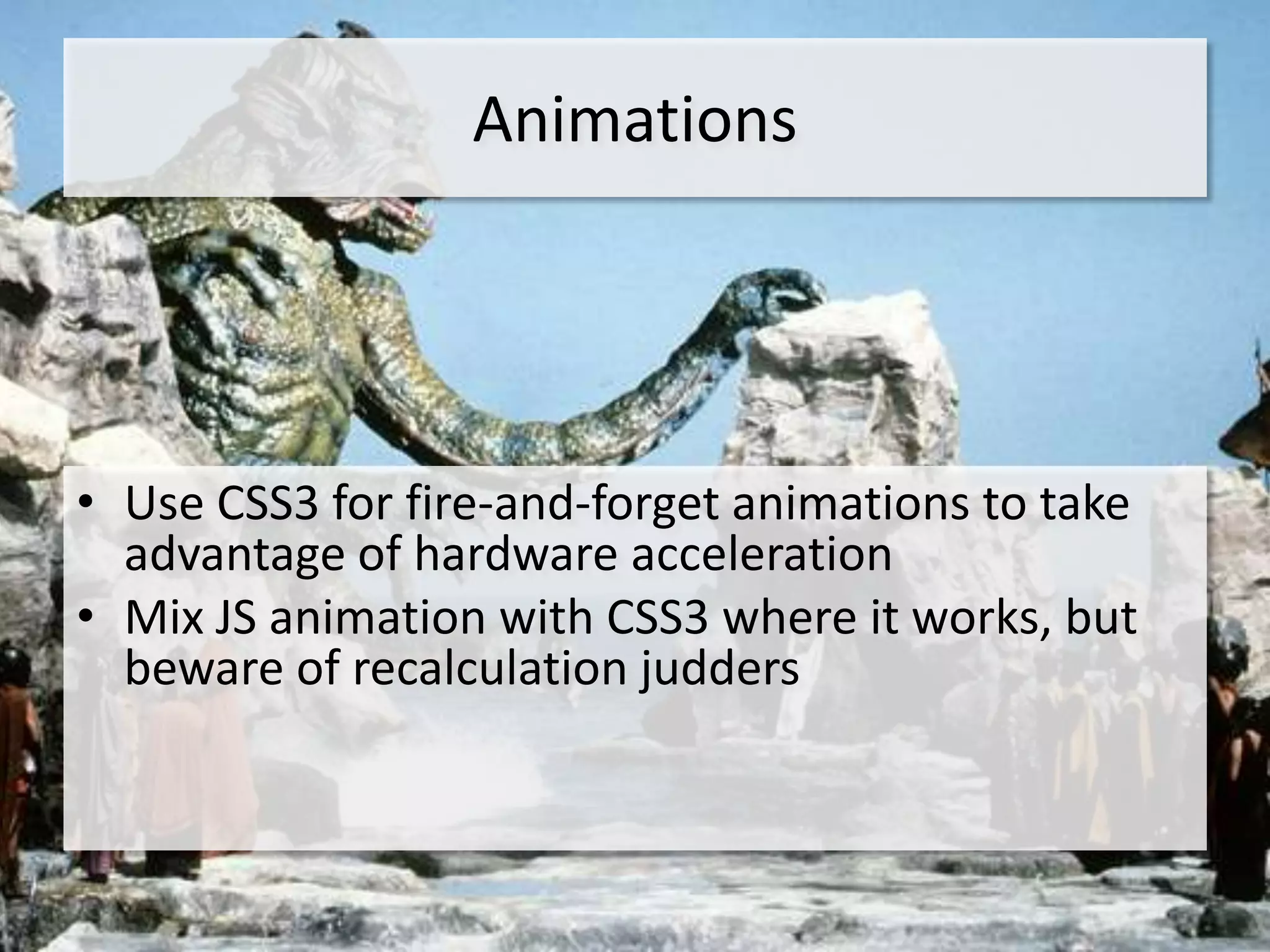 Animations




• Use CSS3 for fire-and-forget animations to take
  advantage of hardware acceleration
• Mix JS animation with CSS3 where it works, but
  beware of recalculation judders
 