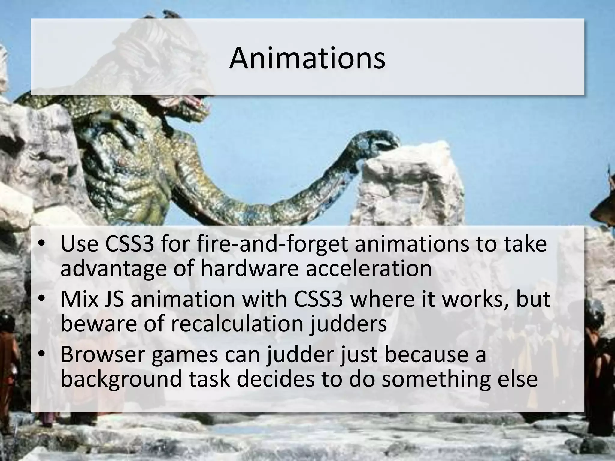 Animations




• Use CSS3 for fire-and-forget animations to take
  advantage of hardware acceleration
• Mix JS animation with CSS3 where it works, but
  beware of recalculation judders
• Browser games can judder just because a
  background task decides to do something else
 