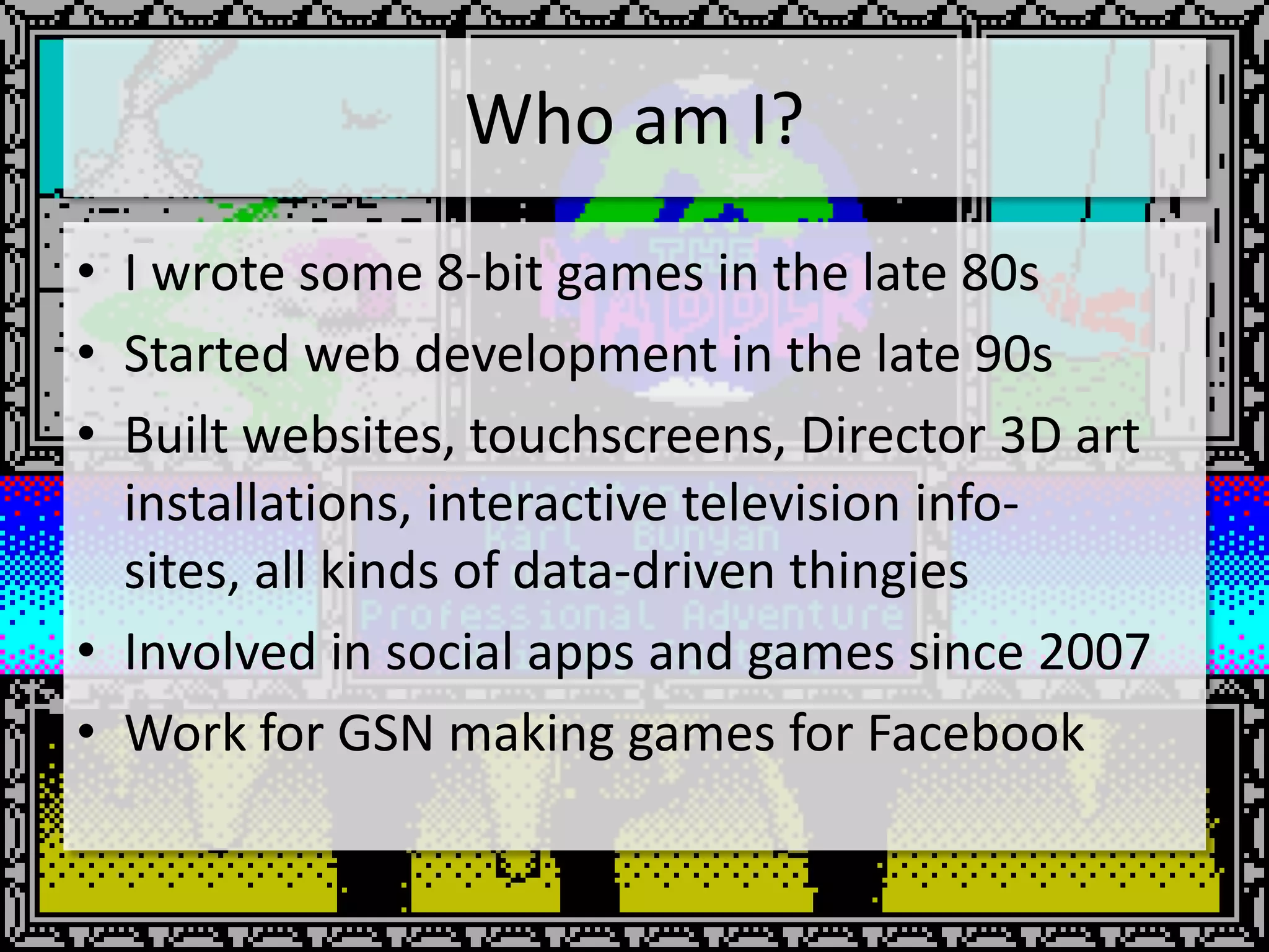 Who am I?
• I wrote some 8-bit games in the late 80s
• Started web development in the late 90s
• Built websites, touchscreens, Director 3D art
  installations, interactive television info-
  sites, all kinds of data-driven thingies
• Involved in social apps and games since 2007
• Work for GSN making games for Facebook
 