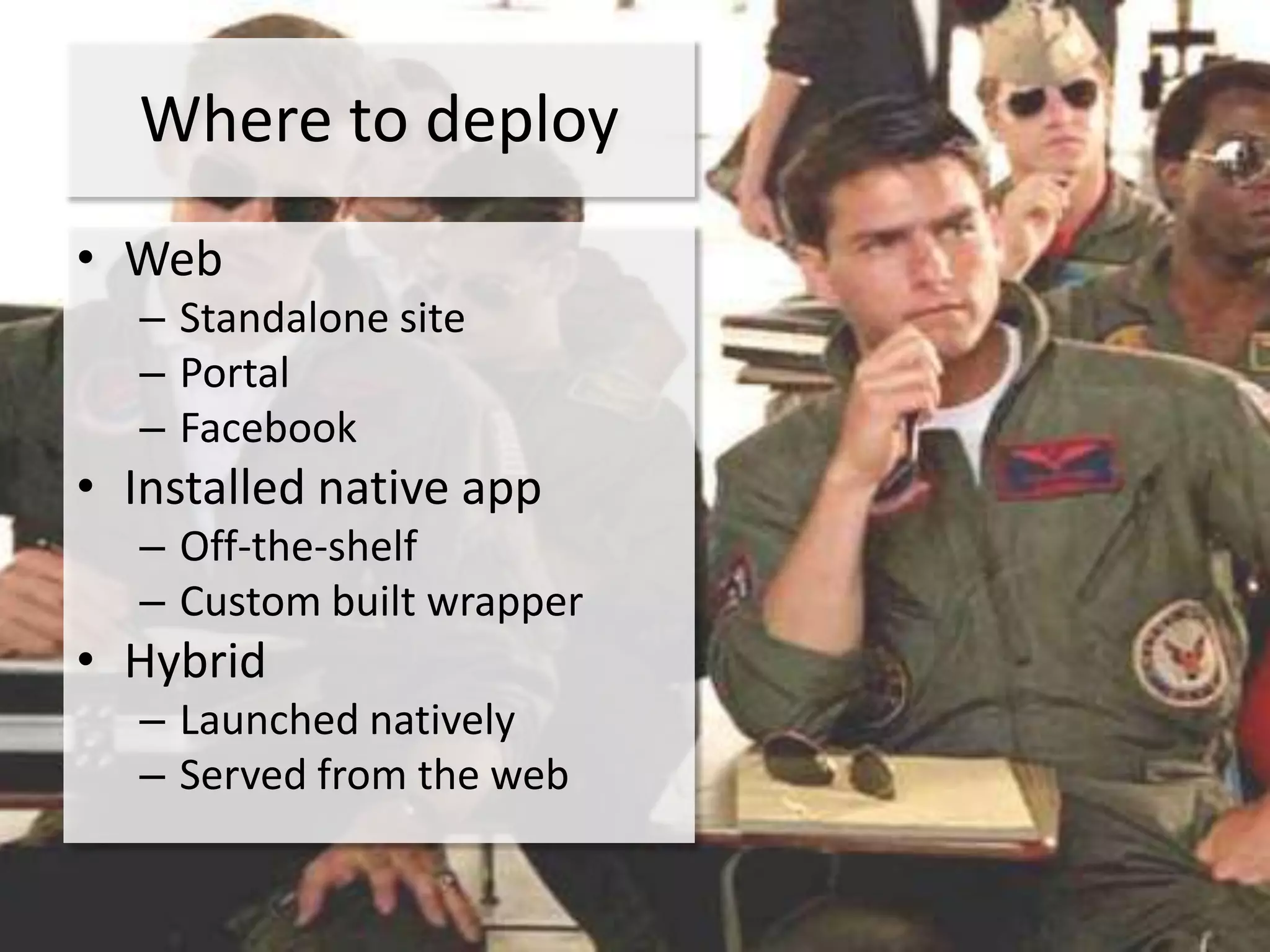Where to deploy
• Web
  – Standalone site
  – Portal
  – Facebook
• Installed native app
  – Off-the-shelf
  – Custom built wrapper
• Hybrid
  – Launched natively
  – Served from the web
 
