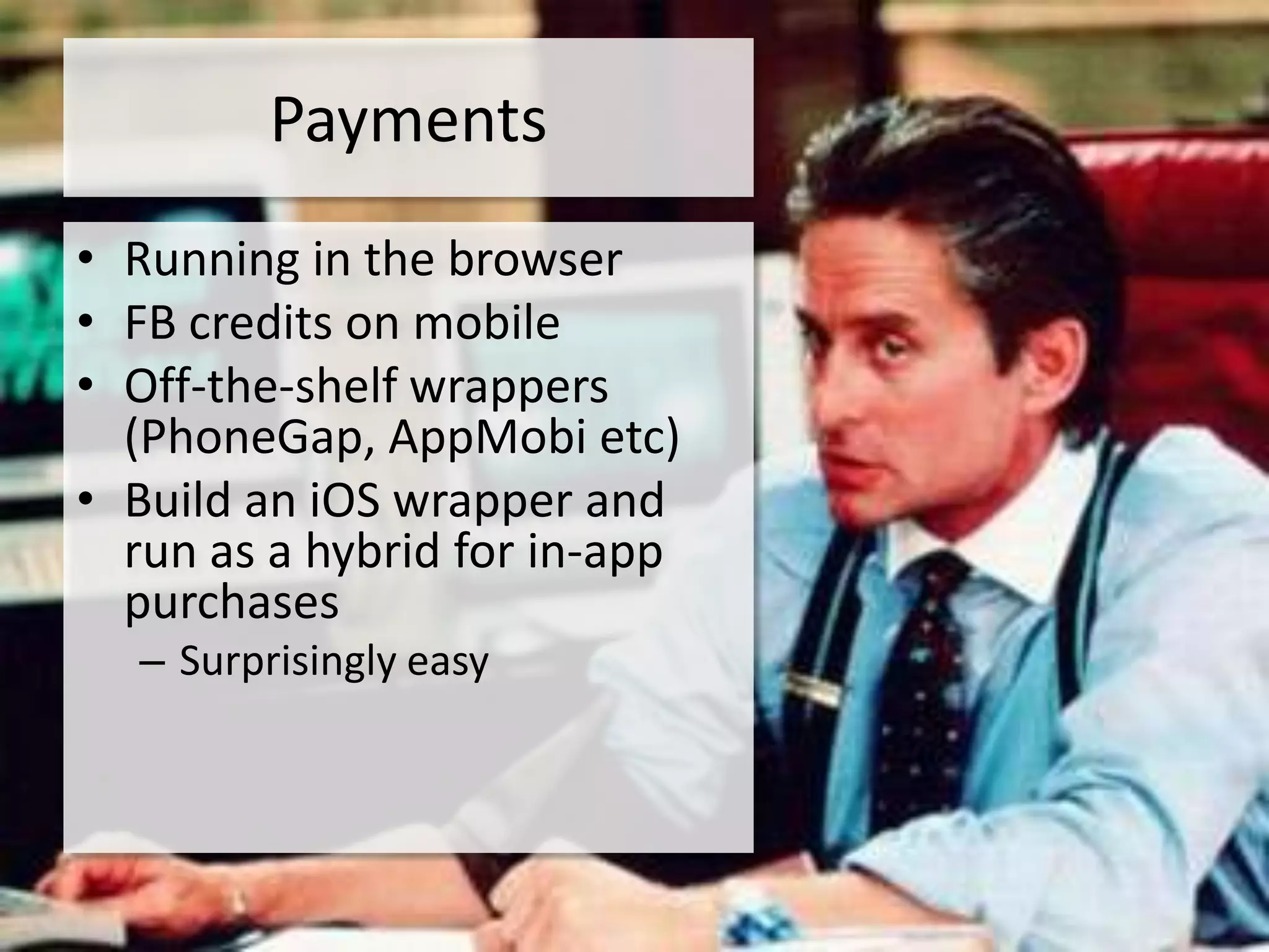 Payments
• Running in the browser
• FB credits on mobile
• Off-the-shelf wrappers
  (PhoneGap, AppMobi etc)
• Build an iOS wrapper and
  run as a hybrid for in-app
  purchases
  – Surprisingly easy
 