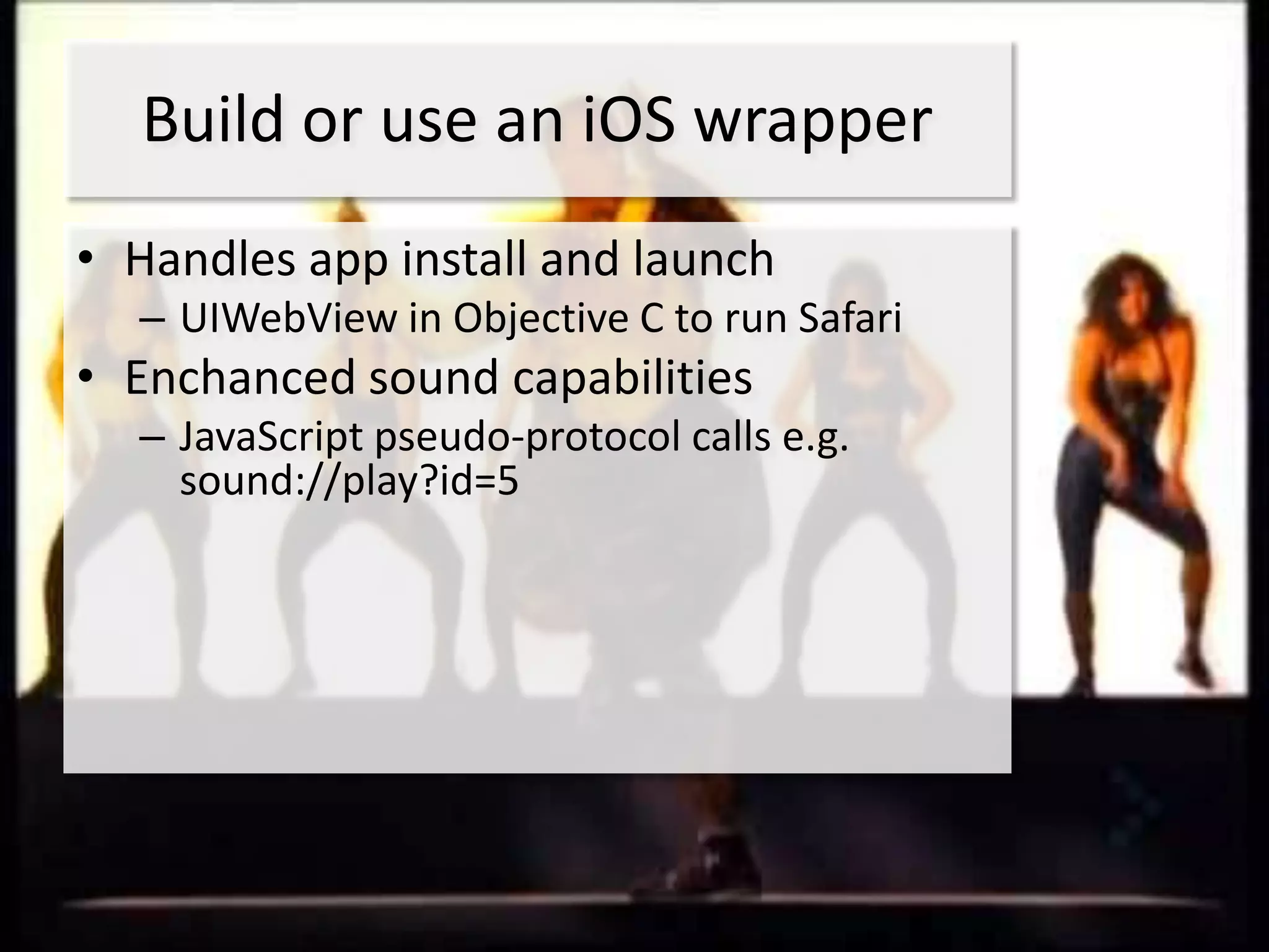 Build or use an iOS wrapper
• Handles app install and launch
  – UIWebView in Objective C to run Safari
• Enchanced sound capabilities
  – JavaScript pseudo-protocol calls e.g.
    sound://play?id=5
 