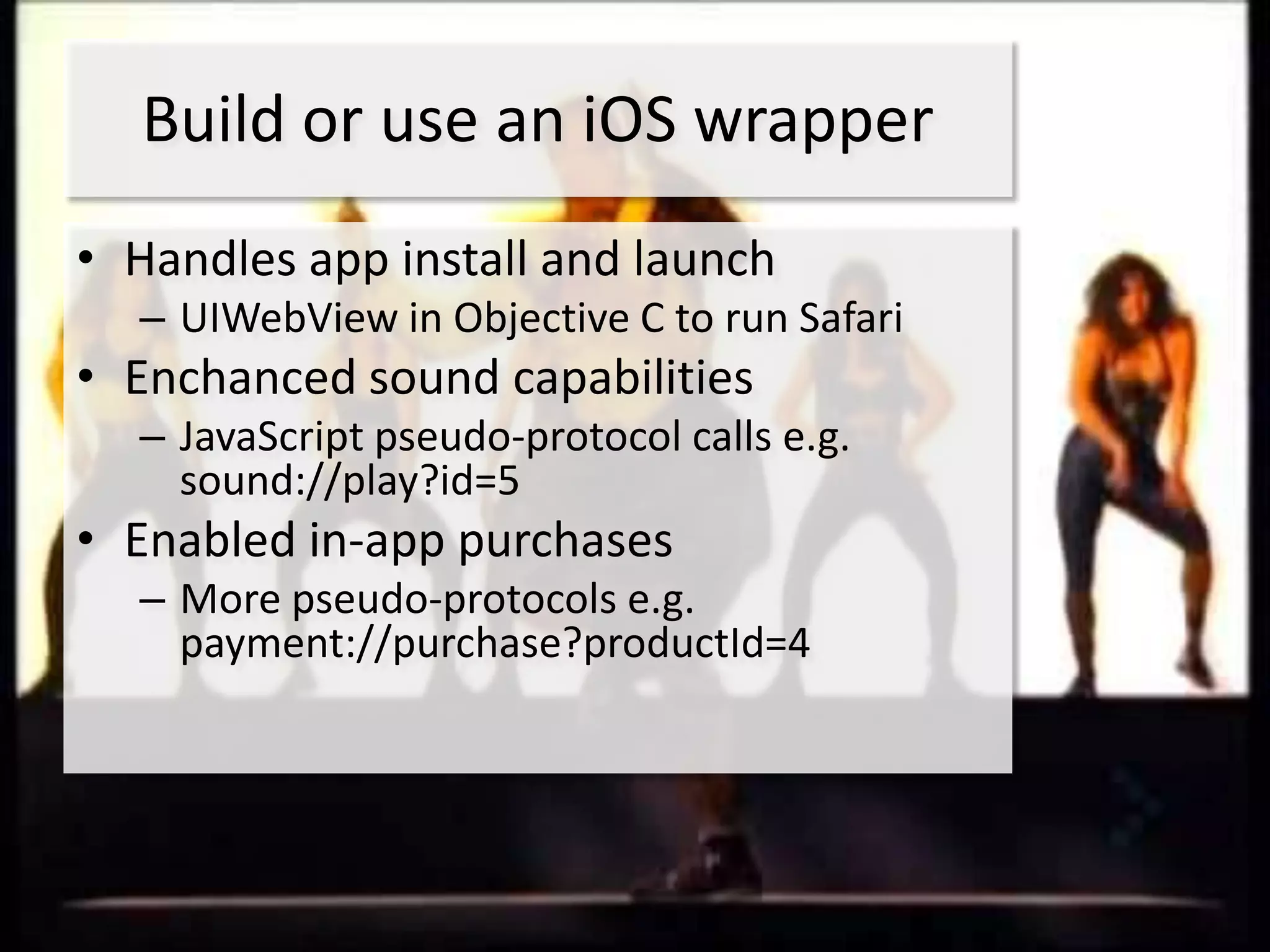 Build or use an iOS wrapper
• Handles app install and launch
  – UIWebView in Objective C to run Safari
• Enchanced sound capabilities
  – JavaScript pseudo-protocol calls e.g.
    sound://play?id=5
• Enabled in-app purchases
  – More pseudo-protocols e.g.
    payment://purchase?productId=4
 