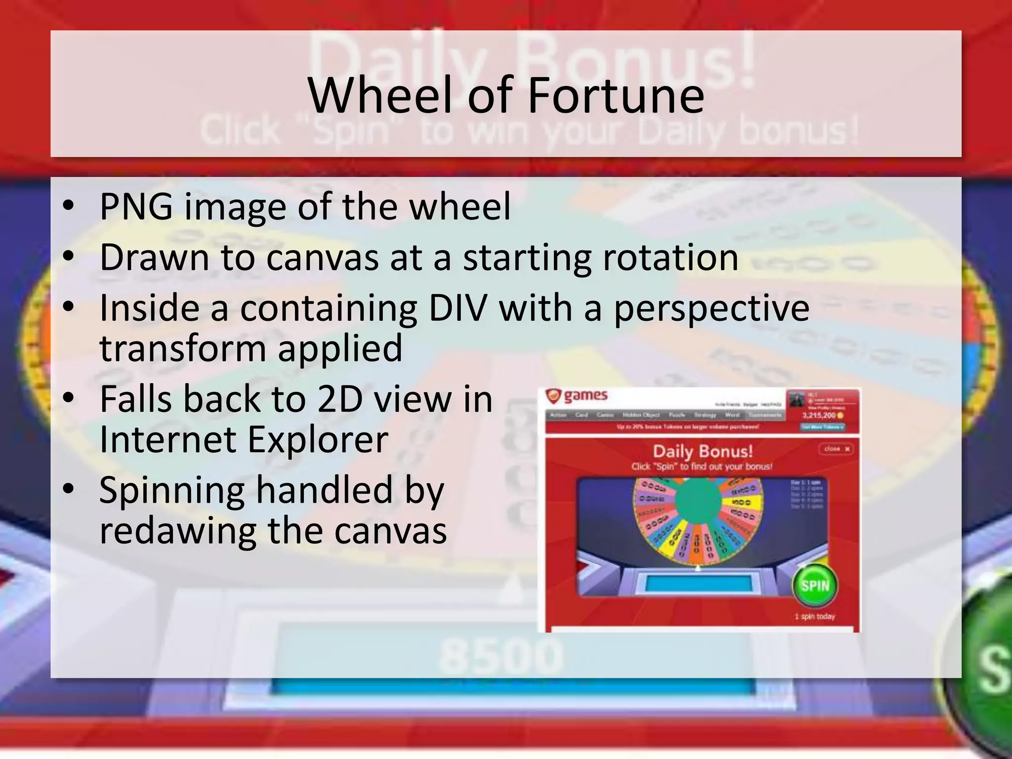 Wheel of Fortune
• PNG image of the wheel
• Drawn to canvas at a starting rotation
• Inside a containing DIV with a perspective
  transform applied
• Falls back to 2D view in
  Internet Explorer
• Spinning handled by
  redawing the canvas
 