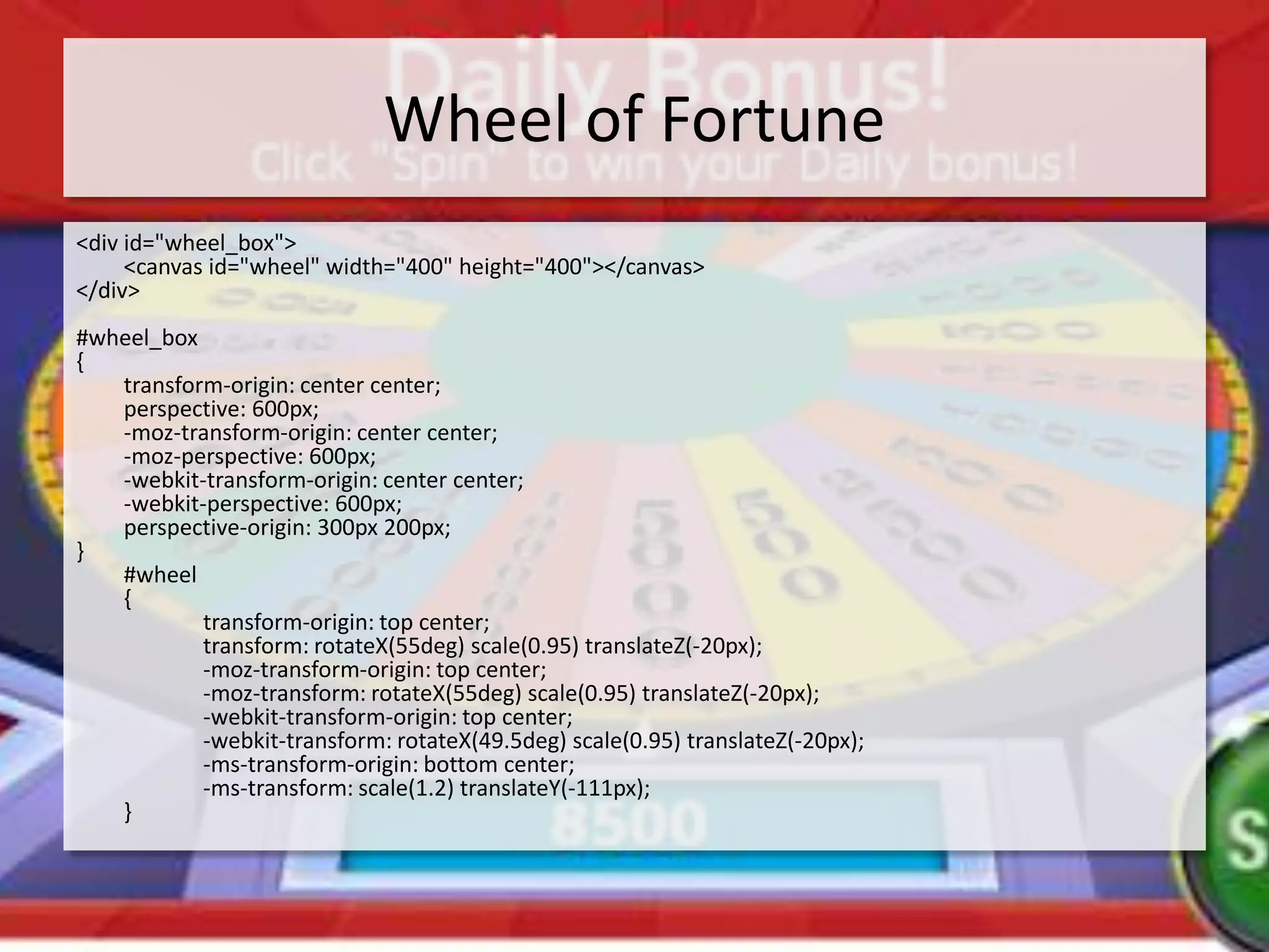 Wheel of Fortune
<div id="wheel_box">
     <canvas id="wheel" width="400" height="400"></canvas>
</div>
#wheel_box
{
   transform-origin: center center;
   perspective: 600px;
   -moz-transform-origin: center center;
   -moz-perspective: 600px;
   -webkit-transform-origin: center center;
   -webkit-perspective: 600px;
   perspective-origin: 300px 200px;
}
   #wheel
   {
           transform-origin: top center;
           transform: rotateX(55deg) scale(0.95) translateZ(-20px);
           -moz-transform-origin: top center;
           -moz-transform: rotateX(55deg) scale(0.95) translateZ(-20px);
           -webkit-transform-origin: top center;
           -webkit-transform: rotateX(49.5deg) scale(0.95) translateZ(-20px);
           -ms-transform-origin: bottom center;
           -ms-transform: scale(1.2) translateY(-111px);
   }
 
