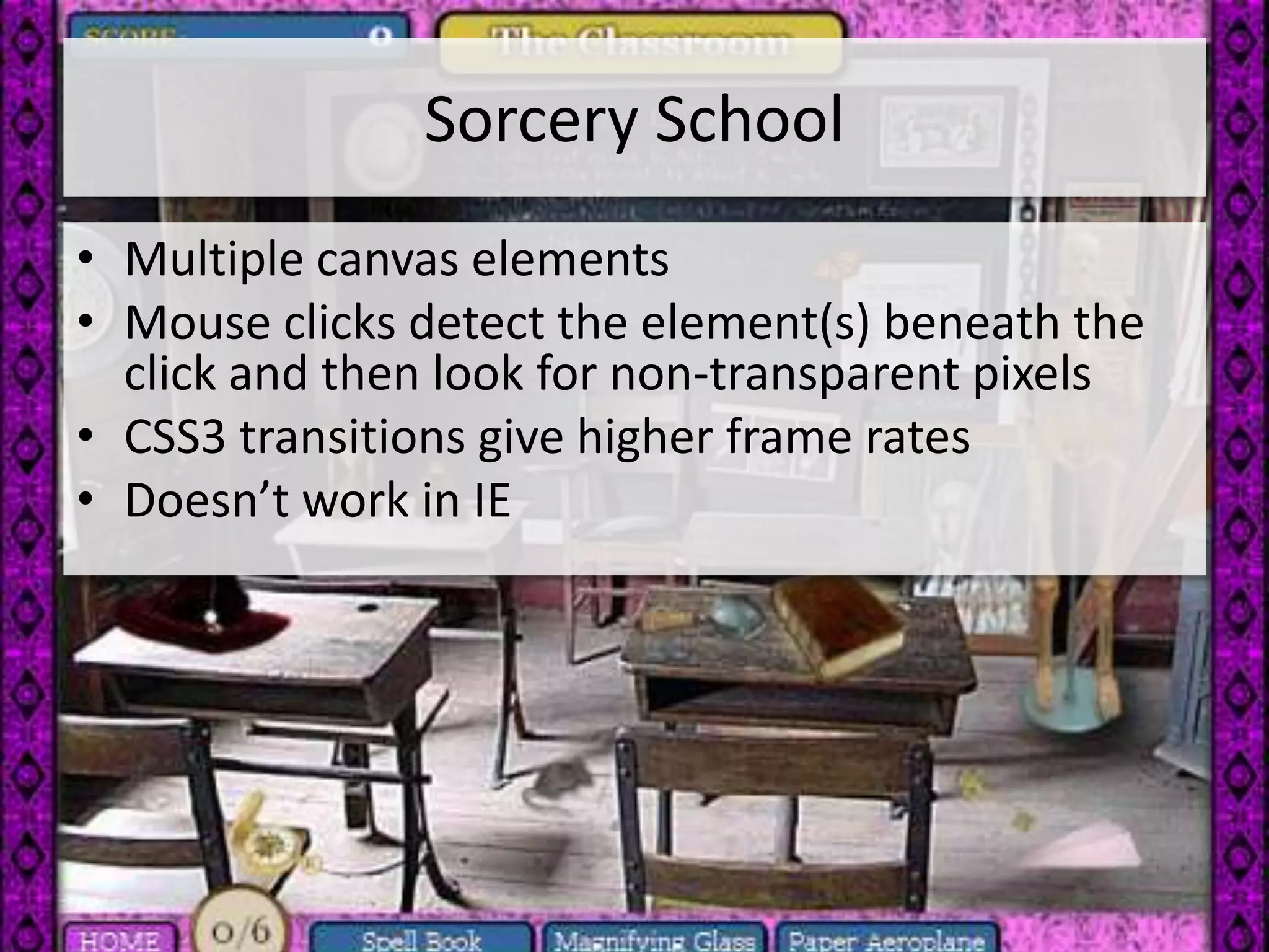 Sorcery School
• Multiple canvas elements
• Mouse clicks detect the element(s) beneath the
  click and then look for non-transparent pixels
• CSS3 transitions give higher frame rates
• Doesn’t work in IE
 