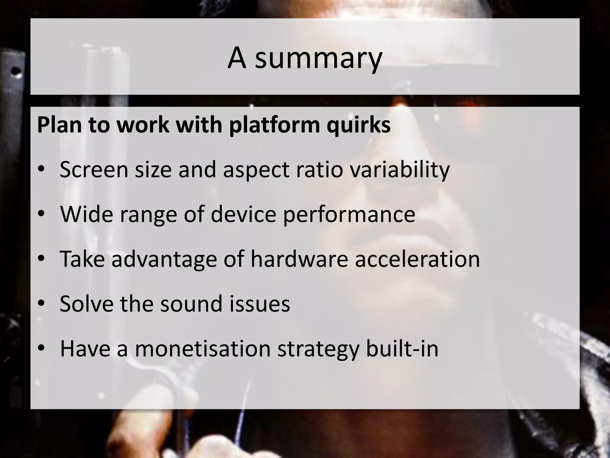 A summary
Plan to work with platform quirks
• Screen size and aspect ratio variability
• Wide range of device performance
• Take advantage of hardware acceleration
• Solve the sound issues
• Have a monetisation strategy built-in
 